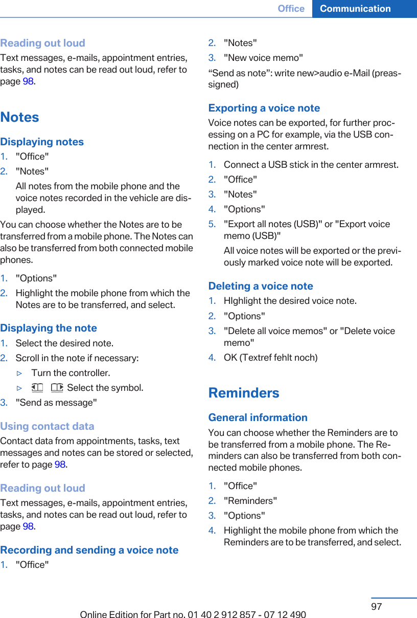Reading out loudText messages, e-mails, appointment entries,tasks, and notes can be read out loud, refer topage 98.NotesDisplaying notes1. &quot;Office&quot;2. &quot;Notes&quot;All notes from the mobile phone and thevoice notes recorded in the vehicle are dis‐played.You can choose whether the Notes are to betransferred from a mobile phone. The Notes canalso be transferred from both connected mobilephones.1. &quot;Options&quot;2. Highlight the mobile phone from which theNotes are to be transferred, and select.Displaying the note1. Select the desired note.2. Scroll in the note if necessary:▷Turn the controller.▷       Select the symbol.3. &quot;Send as message&quot;Using contact dataContact data from appointments, tasks, textmessages and notes can be stored or selected,refer to page 98.Reading out loudText messages, e-mails, appointment entries,tasks, and notes can be read out loud, refer topage 98.Recording and sending a voice note1. &quot;Office&quot;2. &quot;Notes&quot;3. &quot;New voice memo&quot;“Send as note”: write new&gt;audio e-Mail (preas‐signed)Exporting a voice noteVoice notes can be exported, for further proc‐essing on a PC for example, via the USB con‐nection in the center armrest.1. Connect a USB stick in the center armrest.2. &quot;Office&quot;3. &quot;Notes&quot;4. &quot;Options&quot;5. &quot;Export all notes (USB)&quot; or &quot;Export voicememo (USB)&quot;All voice notes will be exported or the previ‐ously marked voice note will be exported.Deleting a voice note1. HIghlight the desired voice note.2. &quot;Options&quot;3. &quot;Delete all voice memos&quot; or &quot;Delete voicememo&quot;4. OK (Textref fehlt noch)RemindersGeneral informationYou can choose whether the Reminders are tobe transferred from a mobile phone. The Re‐minders can also be transferred from both con‐nected mobile phones.1. &quot;Office&quot;2. &quot;Reminders&quot;3. &quot;Options&quot;4. Highlight the mobile phone from which theReminders are to be transferred, and select.Seite 97Office Communication97Online Edition for Part no. 01 40 2 912 857 - 07 12 490