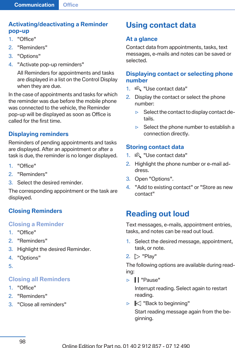 Activating/deactivating a Reminderpop-up1. &quot;Office&quot;2. &quot;Reminders&quot;3. &quot;Options&quot;4. &quot;Activate pop-up reminders&quot;All Reminders for appointments and tasksare displayed in a list on the Control Displaywhen they are due.In the case of appointments and tasks for whichthe reminder was due before the mobile phonewas connected to the vehicle, the Reminderpop-up will be displayed as soon as Office iscalled for the first time.Displaying remindersReminders of pending appointments and tasksare displayed. After an appointment or after atask is due, the reminder is no longer displayed.1. &quot;Office&quot;2. &quot;Reminders&quot;3. Select the desired reminder.The corresponding appointment or the task aredisplayed.Closing RemindersClosing a Reminder1. &quot;Office&quot;2. &quot;Reminders&quot;3. Highlight the desired Reminder.4. &quot;Options&quot;5.Closing all Reminders1. &quot;Office&quot;2. &quot;Reminders&quot;3. &quot;Close all reminders&quot;Using contact dataAt a glanceContact data from appointments, tasks, textmessages, e-mails and notes can be saved orselected.Displaying contact or selecting phonenumber1.   &quot;Use contact data&quot;2. Display the contact or select the phonenumber:▷Select the contact to display contact de‐tails.▷Select the phone number to establish aconnection directly.Storing contact data1.   &quot;Use contact data&quot;2. Highlight the phone number or e-mail ad‐dress.3. Open &quot;Options&quot;.4. &quot;Add to existing contact&quot; or &quot;Store as newcontact&quot;Reading out loudText messages, e-mails, appointment entries,tasks, and notes can be read out loud.1. Select the desired message, appointment,task, or note.2.   &quot;Play&quot;The following options are available during read‐ing:▷  &quot;Pause&quot;Interrupt reading. Select again to restartreading.▷  &quot;Back to beginning&quot;Start reading message again from the be‐ginning.Seite 98Communication Office98 Online Edition for Part no. 01 40 2 912 857 - 07 12 490