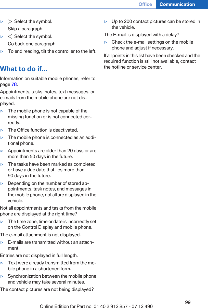 ▷  Select the symbol.Skip a paragraph.▷  Select the symbol.Go back one paragraph.▷To end reading, tilt the controller to the left.What to do if...Information on suitable mobile phones, refer topage 78.Appointments, tasks, notes, text messages, ore-mails from the mobile phone are not dis‐played.▷The mobile phone is not capable of themissing function or is not connected cor‐rectly.▷The Office function is deactivated.▷The mobile phone is connected as an addi‐tional phone.▷Appointments are older than 20 days or aremore than 50 days in the future.▷The tasks have been marked as completedor have a due date that lies more than90 days in the future.▷Depending on the number of stored ap‐pointments, task notes, and messages inthe mobile phone, not all are displayed in thevehicle.Not all appointments and tasks from the mobilephone are displayed at the right time?▷The time zone, time or date is incorrectly seton the Control Display and mobile phone.The e-mail attachment is not displayed.▷E-mails are transmitted without an attach‐ment.Entries are not displayed in full length.▷Text were already transmitted from the mo‐bile phone in a shortened form.▷Synchronization between the mobile phoneand vehicle may take several minutes.The contact pictures are not being displayed?▷Up to 200 contact pictures can be stored inthe vehicle.The E-mail is displayed with a delay?▷Check the e-mail settings on the mobilephone and adjust if necessary.If all points in this list have been checked and therequired function is still not available, contactthe hotline or service center.Seite 99Office Communication99Online Edition for Part no. 01 40 2 912 857 - 07 12 490
