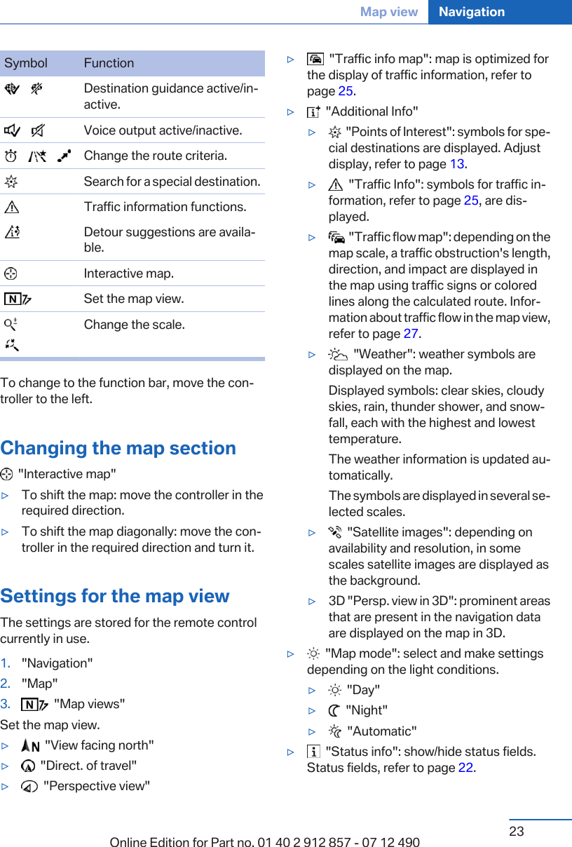 Symbol Function       Destination guidance active/in‐active.       Voice output active/inactive.            Change the route criteria.  Search for a special destination.  Traffic information functions.  Detour suggestions are availa‐ble.  Interactive map.  Set the map view.  Change the scale.To change to the function bar, move the con‐troller to the left.Changing the map section  &quot;Interactive map&quot;▷To shift the map: move the controller in therequired direction.▷To shift the map diagonally: move the con‐troller in the required direction and turn it.Settings for the map viewThe settings are stored for the remote controlcurrently in use.1. &quot;Navigation&quot;2. &quot;Map&quot;3.   &quot;Map views&quot;Set the map view.▷  &quot;View facing north&quot;▷  &quot;Direct. of travel&quot;▷  &quot;Perspective view&quot;▷  &quot;Traffic info map&quot;: map is optimized forthe display of traffic information, refer topage 25.▷  &quot;Additional Info&quot;▷  &quot;Points of Interest&quot;: symbols for spe‐cial destinations are displayed. Adjustdisplay, refer to page 13.▷  &quot;Traffic Info&quot;: symbols for traffic in‐formation, refer to page 25, are dis‐played.▷  &quot;Traffic flow map&quot;: depending on themap scale, a traffic obstruction&apos;s length,direction, and impact are displayed inthe map using traffic signs or coloredlines along the calculated route. Infor‐mation about traffic flow in the map view,refer to page 27.▷  &quot;Weather&quot;: weather symbols aredisplayed on the map.Displayed symbols: clear skies, cloudyskies, rain, thunder shower, and snow‐fall, each with the highest and lowesttemperature.The weather information is updated au‐tomatically.The symbols are displayed in several se‐lected scales.▷  &quot;Satellite images&quot;: depending onavailability and resolution, in somescales satellite images are displayed asthe background.▷3D &quot;Persp. view in 3D&quot;: prominent areasthat are present in the navigation dataare displayed on the map in 3D.▷  &quot;Map mode&quot;: select and make settingsdepending on the light conditions.▷  &quot;Day&quot;▷  &quot;Night&quot;▷  &quot;Automatic&quot;▷  &quot;Status info&quot;: show/hide status fields.Status fields, refer to page 22.Seite 23Map view Navigation23Online Edition for Part no. 01 40 2 912 857 - 07 12 490
