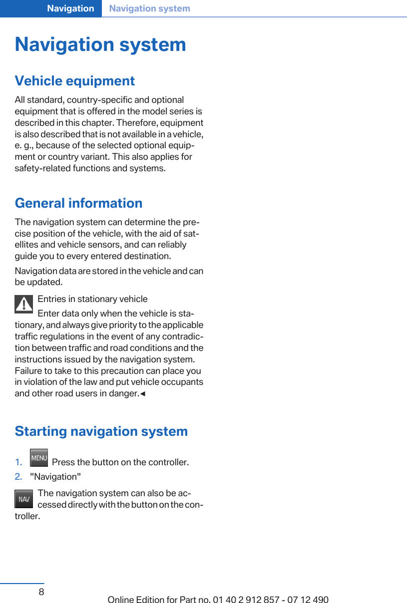 Navigation systemVehicle equipmentAll standard, country-specific and optionalequipment that is offered in the model series isdescribed in this chapter. Therefore, equipmentis also described that is not available in a vehicle,e. g., because of the selected optional equip‐ment or country variant. This also applies forsafety-related functions and systems.General informationThe navigation system can determine the pre‐cise position of the vehicle, with the aid of sat‐ellites and vehicle sensors, and can reliablyguide you to every entered destination.Navigation data are stored in the vehicle and canbe updated.Entries in stationary vehicleEnter data only when the vehicle is sta‐tionary, and always give priority to the applicabletraffic regulations in the event of any contradic‐tion between traffic and road conditions and theinstructions issued by the navigation system.Failure to take to this precaution can place youin violation of the law and put vehicle occupantsand other road users in danger.◀Starting navigation system1.   Press the button on the controller.2. &quot;Navigation&quot;The navigation system can also be ac‐cessed directly with the button on the con‐troller.Seite 8Navigation Navigation system8Online Edition for Part no. 01 40 2 912 857 - 07 12 490