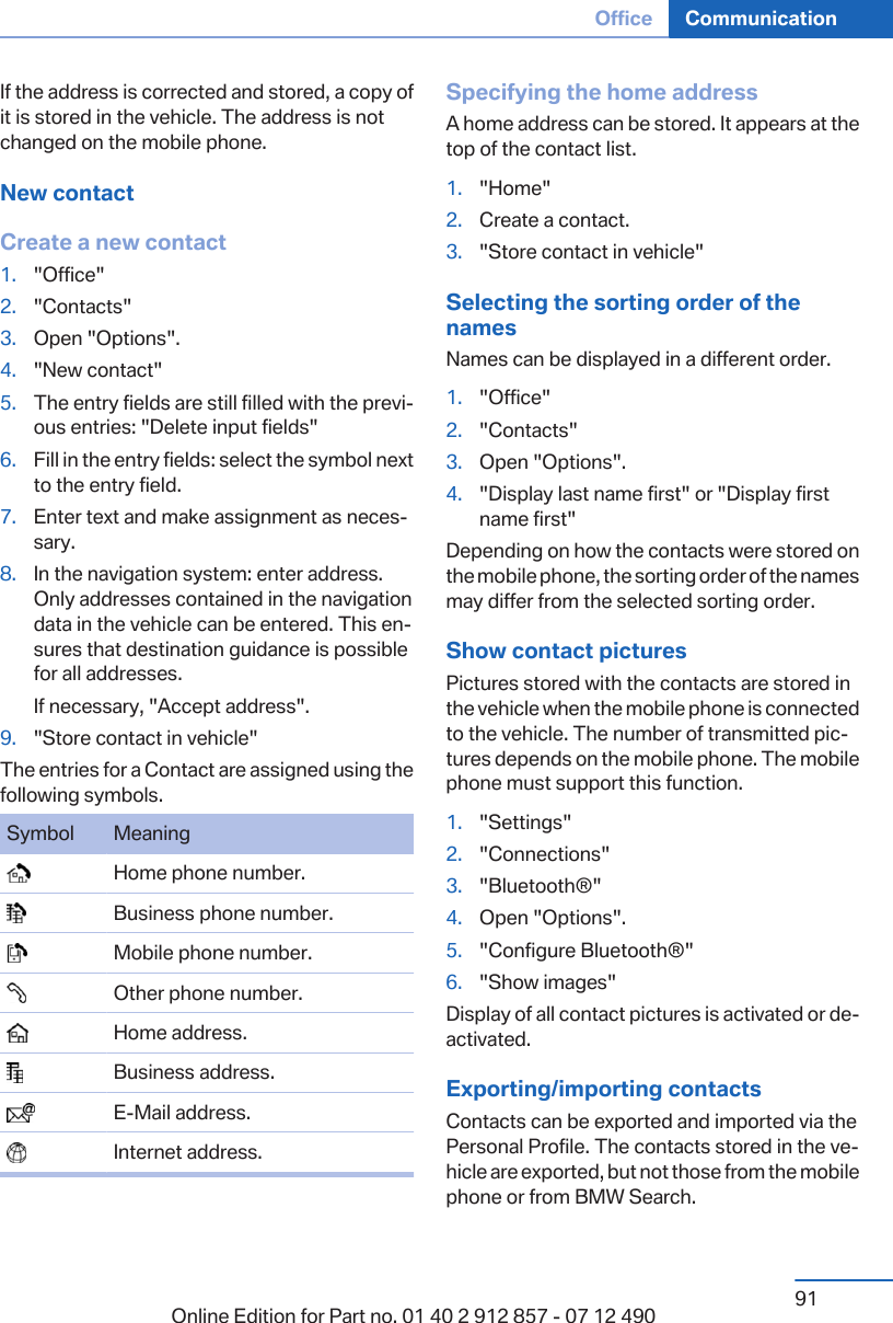 If the address is corrected and stored, a copy ofit is stored in the vehicle. The address is notchanged on the mobile phone.New contactCreate a new contact1. &quot;Office&quot;2. &quot;Contacts&quot;3. Open &quot;Options&quot;.4. &quot;New contact&quot;5. The entry fields are still filled with the previ‐ous entries: &quot;Delete input fields&quot;6. Fill in the entry fields: select the symbol nextto the entry field.7. Enter text and make assignment as neces‐sary.8. In the navigation system: enter address.Only addresses contained in the navigationdata in the vehicle can be entered. This en‐sures that destination guidance is possiblefor all addresses.If necessary, &quot;Accept address&quot;.9. &quot;Store contact in vehicle&quot;The entries for a Contact are assigned using thefollowing symbols.Symbol Meaning  Home phone number.  Business phone number.  Mobile phone number.  Other phone number.  Home address.  Business address.  E-Mail address.  Internet address.Specifying the home addressA home address can be stored. It appears at thetop of the contact list.1. &quot;Home&quot;2. Create a contact.3. &quot;Store contact in vehicle&quot;Selecting the sorting order of thenamesNames can be displayed in a different order.1. &quot;Office&quot;2. &quot;Contacts&quot;3. Open &quot;Options&quot;.4. &quot;Display last name first&quot; or &quot;Display firstname first&quot;Depending on how the contacts were stored onthe mobile phone, the sorting order of the namesmay differ from the selected sorting order.Show contact picturesPictures stored with the contacts are stored inthe vehicle when the mobile phone is connectedto the vehicle. The number of transmitted pic‐tures depends on the mobile phone. The mobilephone must support this function.1. &quot;Settings&quot;2. &quot;Connections&quot;3. &quot;Bluetooth®&quot;4. Open &quot;Options&quot;.5. &quot;Configure Bluetooth®&quot;6. &quot;Show images&quot;Display of all contact pictures is activated or de‐activated.Exporting/importing contactsContacts can be exported and imported via thePersonal Profile. The contacts stored in the ve‐hicle are exported, but not those from the mobilephone or from BMW Search.Seite 91Office Communication91Online Edition for Part no. 01 40 2 912 857 - 07 12 490