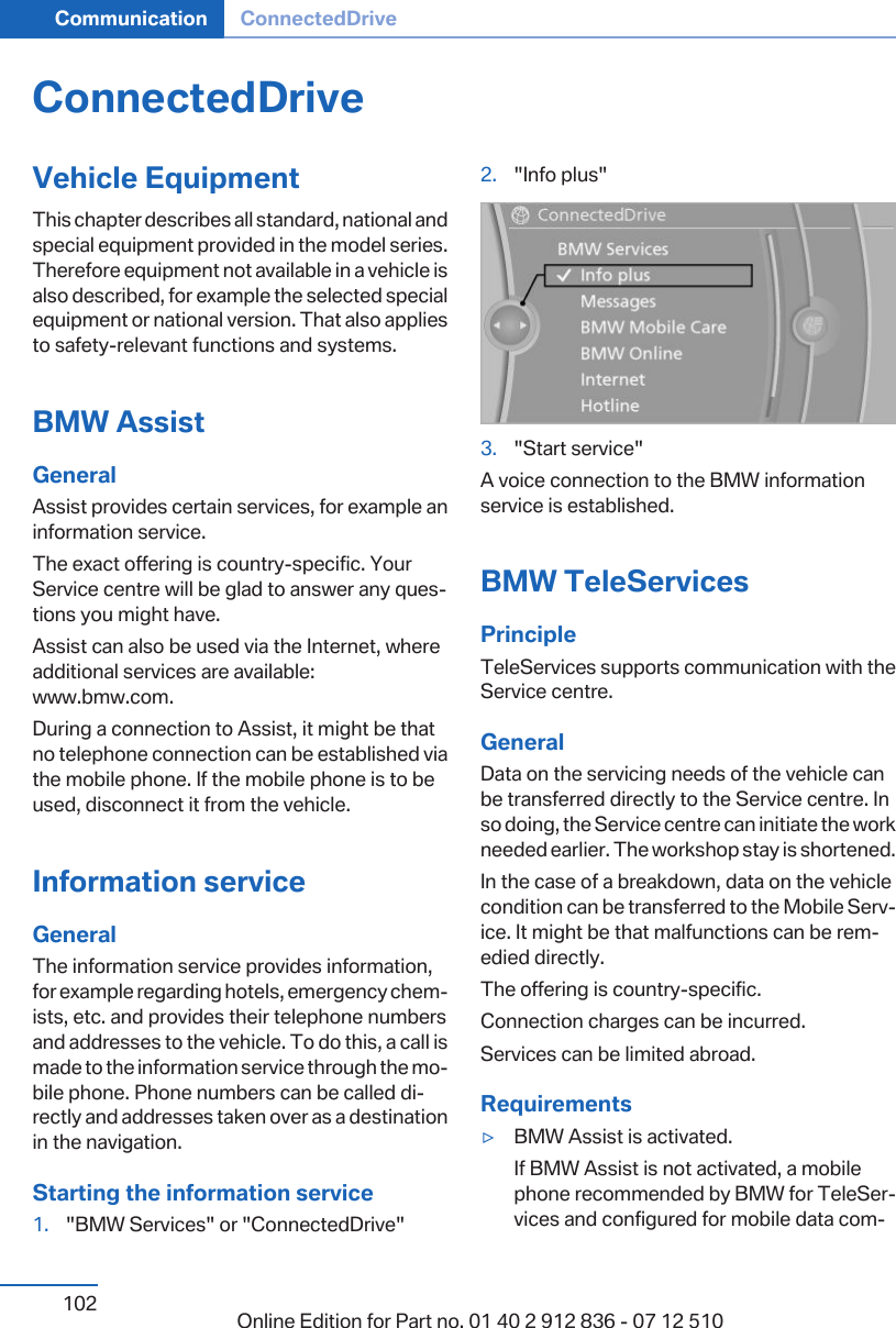 ConnectedDriveVehicle EquipmentThis chapter describes all standard, national andspecial equipment provided in the model series.Therefore equipment not available in a vehicle isalso described, for example the selected specialequipment or national version. That also appliesto safety-relevant functions and systems.BMW AssistGeneralAssist provides certain services, for example aninformation service.The exact offering is country-specific. YourService centre will be glad to answer any questions you might have.Assist can also be used via the Internet, whereadditional services are available:www.bmw.com.During a connection to Assist, it might be thatno telephone connection can be established viathe mobile phone. If the mobile phone is to beused, disconnect it from the vehicle.Information serviceGeneralThe information service provides information,for example regarding hotels, emergency chemists, etc. and provides their telephone numbersand addresses to the vehicle. To do this, a call ismade to the information service through the mobile phone. Phone numbers can be called directly and addresses taken over as a destinationin the navigation.Starting the information service1. &quot;BMW Services&quot; or &quot;ConnectedDrive&quot;2. &quot;Info plus&quot;3. &quot;Start service&quot;A voice connection to the BMW informationservice is established.BMW TeleServicesPrincipleTeleServices supports communication with theService centre.GeneralData on the servicing needs of the vehicle canbe transferred directly to the Service centre. Inso doing, the Service centre can initiate the workneeded earlier. The workshop stay is shortened.In the case of a breakdown, data on the vehiclecondition can be transferred to the Mobile Service. It might be that malfunctions can be remedied directly.The offering is country-specific.Connection charges can be incurred.Services can be limited abroad.Requirements▷BMW Assist is activated.If BMW Assist is not activated, a mobilephone recommended by BMW for TeleServices and configured for mobile data comSeite 102Communication ConnectedDrive102 Online Edition for Part no. 01 40 2 912 836 - 07 12 510