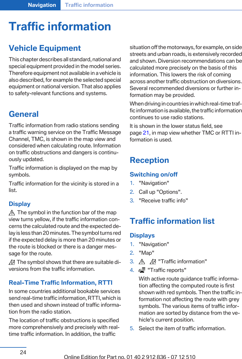 Traffic informationVehicle EquipmentThis chapter describes all standard, national andspecial equipment provided in the model series.Therefore equipment not available in a vehicle isalso described, for example the selected specialequipment or national version. That also appliesto safety-relevant functions and systems.GeneralTraffic information from radio stations sendinga traffic warning service on the Traffic MessageChannel, TMC, is shown in the map view andconsidered when calculating route. Informationon traffic obstructions and dangers is continuously updated.Traffic information is displayed on the map bysymbols.Traffic information for the vicinity is stored in alist.Display  The symbol in the function bar of the mapview turns yellow, if the traffic information concerns the calculated route and the expected delay is less than 20 minutes. The symbol turns redif the expected delay is more than 20 minutes orthe route is blocked or there is a danger message for the route.  The symbol shows that there are suitable diversions from the traffic information.Real-Time Traffic Information, RTTIIn some countries additional bookable servicessend real-time traffic information, RTTI, which isthen used and shown instead of traffic information from the radio station.The location of traffic obstructions is specifiedmore comprehensively and precisely with real-time traffic information. In addition, the trafficsituation off the motorways, for example, on sidestreets and urban roads, is extensively recordedand shown. Diversion recommendations can becalculated more precisely on the basis of thisinformation. This lowers the risk of comingacross another traffic obstruction on diversions.Several recommended diversions or further information may be provided.When driving in countries in which real-time traffic information is available, the traffic informationcontinues to use radio stations.It is shown in the lower status field, seepage 21, in map view whether TMC or RTTI information is used.ReceptionSwitching on/off1. &quot;Navigation&quot;2. Call up &quot;Options&quot;.3. &quot;Receive traffic info&quot;Traffic information listDisplays1. &quot;Navigation&quot;2. &quot;Map&quot;3.        &quot;Traffic information&quot;4.   &quot;Traffic reports&quot;With active route guidance traffic information affecting the computed route is firstshown with red symbols. Then the traffic information not affecting the route with greysymbols. The various items of traffic information are sorted by distance from the vehicle&apos;s current position.5. Select the item of traffic information.Seite 24Navigation Traffic information24 Online Edition for Part no. 01 40 2 912 836 - 07 12 510
