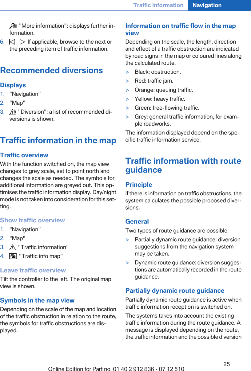   &quot;More information&quot;: displays further information.6.        If applicable, browse to the next orthe preceding item of traffic information.Recommended diversionsDisplays1. &quot;Navigation&quot;2. &quot;Map&quot;3.   &quot;Diversion&quot;: a list of recommended diversions is shown.Traffic information in the mapTraffic overviewWith the function switched on, the map viewchanges to grey scale, set to point north andchanges the scale as needed. The symbols foradditional information are greyed out. This optimises the traffic information display. Day/nightmode is not taken into consideration for this setting.Show traffic overview1. &quot;Navigation&quot;2. &quot;Map&quot;3.   &quot;Traffic information&quot;4.   &quot;Traffic info map&quot;Leave traffic overviewTilt the controller to the left. The original mapview is shown.Symbols in the map viewDepending on the scale of the map and locationof the traffic obstruction in relation to the route,the symbols for traffic obstructions are displayed.Information on traffic flow in the mapviewDepending on the scale, the length, directionand effect of a traffic obstruction are indicatedby road signs in the map or coloured lines alongthe calculated route.▷Black: obstruction.▷Red: traffic jam.▷Orange: queuing traffic.▷Yellow: heavy traffic.▷Green: free-flowing traffic.▷Grey: general traffic information, for example roadworks.The information displayed depend on the specific traffic information service.Traffic information with routeguidancePrincipleIf there is information on traffic obstructions, thesystem calculates the possible proposed diversions.GeneralTwo types of route guidance are possible.▷Partially dynamic route guidance: diversionsuggestions from the navigation systemmay be taken.▷Dynamic route guidance: diversion suggestions are automatically recorded in the routeguidance.Partially dynamic route guidancePartially dynamic route guidance is active whentraffic information reception is switched on.The systems takes into account the existingtraffic information during the route guidance. Amessage is displayed depending on the route,the traffic information and the possible diversionSeite 25Traffic information Navigation25Online Edition for Part no. 01 40 2 912 836 - 07 12 510