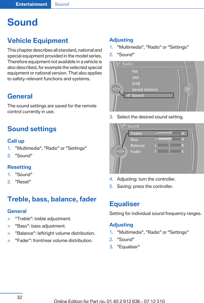 SoundVehicle EquipmentThis chapter describes all standard, national andspecial equipment provided in the model series.Therefore equipment not available in a vehicle isalso described, for example the selected specialequipment or national version. That also appliesto safety-relevant functions and systems.GeneralThe sound settings are saved for the remotecontrol currently in use.Sound settingsCall up1. &quot;Multimedia&quot;, &quot;Radio&quot; or &quot;Settings&quot;2. &quot;Sound&quot;Resetting1. &quot;Sound&quot;2. &quot;Reset&quot;Treble, bass, balance, faderGeneral▷&quot;Treble&quot;: treble adjustment.▷&quot;Bass&quot;: bass adjustment.▷&quot;Balance&quot;: left/right volume distribution.▷&quot;Fader&quot;: front/rear volume distribution.Adjusting1. &quot;Multimedia&quot;, &quot;Radio&quot; or &quot;Settings&quot;2. &quot;Sound&quot;3. Select the desired sound setting.4. Adjusting: turn the controller.5. Saving: press the controller.EqualiserSetting for individual sound frequency ranges.Adjusting1. &quot;Multimedia&quot;, &quot;Radio&quot; or &quot;Settings&quot;2. &quot;Sound&quot;3. &quot;Equaliser&quot;Seite 32Entertainment Sound32 Online Edition for Part no. 01 40 2 912 836 - 07 12 510