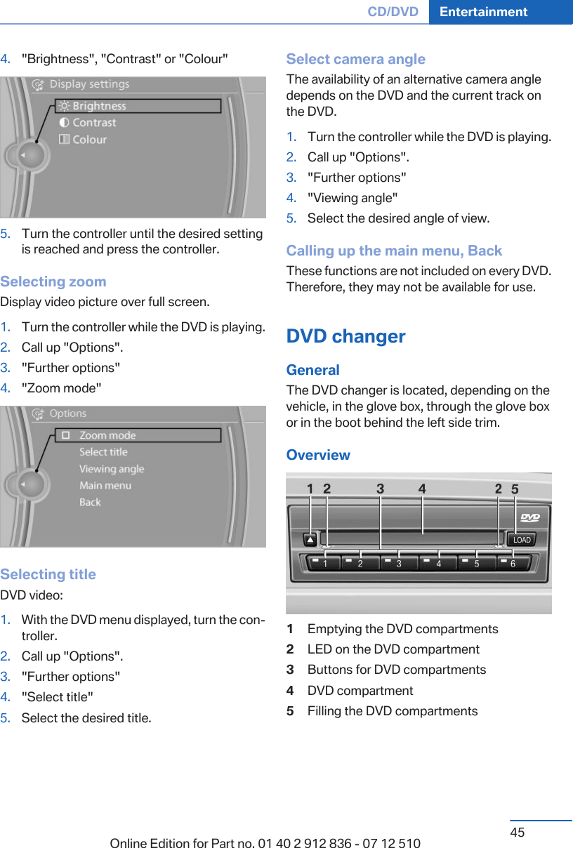 4. &quot;Brightness&quot;, &quot;Contrast&quot; or &quot;Colour&quot;5. Turn the controller until the desired settingis reached and press the controller.Selecting zoomDisplay video picture over full screen.1. Turn the controller while the DVD is playing.2. Call up &quot;Options&quot;.3. &quot;Further options&quot;4. &quot;Zoom mode&quot;Selecting titleDVD video:1. With the DVD menu displayed, turn the controller.2. Call up &quot;Options&quot;.3. &quot;Further options&quot;4. &quot;Select title&quot;5. Select the desired title.Select camera angleThe availability of an alternative camera angledepends on the DVD and the current track onthe DVD.1. Turn the controller while the DVD is playing.2. Call up &quot;Options&quot;.3. &quot;Further options&quot;4. &quot;Viewing angle&quot;5. Select the desired angle of view.Calling up the main menu, BackThese functions are not included on every DVD.Therefore, they may not be available for use.DVD changerGeneralThe DVD changer is located, depending on thevehicle, in the glove box, through the glove boxor in the boot behind the left side trim.Overview1Emptying the DVD compartments2LED on the DVD compartment3Buttons for DVD compartments4DVD compartment5Filling the DVD compartmentsSeite 45CD/DVD Entertainment45Online Edition for Part no. 01 40 2 912 836 - 07 12 510