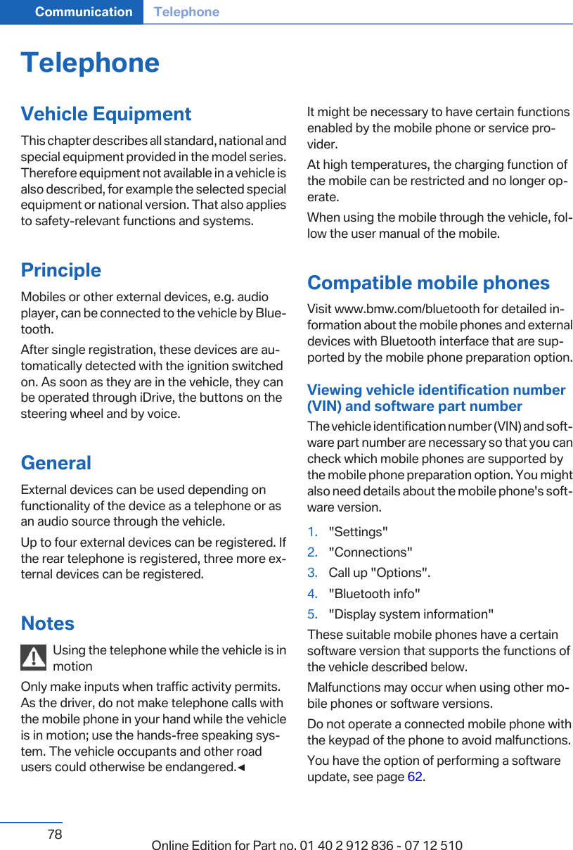 TelephoneVehicle EquipmentThis chapter describes all standard, national andspecial equipment provided in the model series.Therefore equipment not available in a vehicle isalso described, for example the selected specialequipment or national version. That also appliesto safety-relevant functions and systems.PrincipleMobiles or other external devices, e.g. audioplayer, can be connected to the vehicle by Bluetooth.After single registration, these devices are automatically detected with the ignition switchedon. As soon as they are in the vehicle, they canbe operated through iDrive, the buttons on thesteering wheel and by voice.GeneralExternal devices can be used depending onfunctionality of the device as a telephone or asan audio source through the vehicle.Up to four external devices can be registered. Ifthe rear telephone is registered, three more external devices can be registered.NotesUsing the telephone while the vehicle is inmotionOnly make inputs when traffic activity permits.As the driver, do not make telephone calls withthe mobile phone in your hand while the vehicleis in motion; use the hands-free speaking system. The vehicle occupants and other roadusers could otherwise be endangered.◀It might be necessary to have certain functionsenabled by the mobile phone or service provider.At high temperatures, the charging function ofthe mobile can be restricted and no longer operate.When using the mobile through the vehicle, follow the user manual of the mobile.Compatible mobile phonesVisit www.bmw.com/bluetooth for detailed information about the mobile phones and externaldevices with Bluetooth interface that are supported by the mobile phone preparation option.Viewing vehicle identification number(VIN) and software part numberThe vehicle identification number (VIN) and software part number are necessary so that you cancheck which mobile phones are supported bythe mobile phone preparation option. You mightalso need details about the mobile phone&apos;s software version.1. &quot;Settings&quot;2. &quot;Connections&quot;3. Call up &quot;Options&quot;.4. &quot;Bluetooth info&quot;5. &quot;Display system information&quot;These suitable mobile phones have a certainsoftware version that supports the functions ofthe vehicle described below.Malfunctions may occur when using other mobile phones or software versions.Do not operate a connected mobile phone withthe keypad of the phone to avoid malfunctions.You have the option of performing a softwareupdate, see page 62.Seite 78Communication Telephone78 Online Edition for Part no. 01 40 2 912 836 - 07 12 510
