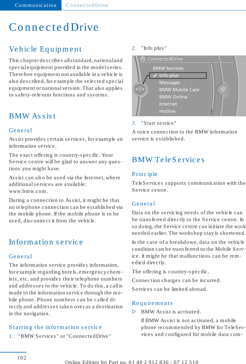 ConnectedDriveVehicle EquipmentThis chapter describes all standard, national ands pe cial e qu ip me nt provid ed  in the  mode l se rie s .Therefore equipment not available in a vehicle isalso described, for example the selected specialequipment or national version. That also appliesto safety-relevant functions and systems.BMW AssistGeneralAssist provides certain services, for example aninformation s e rvice .The exact offering is country-specific. YourS ervice  ce ntre  will b e glad  to ans we r any q ue s -tions you might have.Assist can also be used via the Internet, whereadditional s ervic es  are  availab le :www.bmw.com.During a connection to Assist, it might be thatno telephone connection can be established viathe mobile phone. If the mobile phone is to beused, disconnect it from the vehicle.Information s erviceGeneralThe  information s e rvice  provid es  information,for example regarding hotels, emergency chem-ists, etc. and provides their telephone numbersand addresses to the vehicle. To do this, a call ismade to the information service through the mo-bile phone. Phone numbers can be called di-rectly and addresses taken over as a destinationin the navigation.Starting the information service1. &quot;BMW Services&quot; or &quot;ConnectedDrive&quot;2. &quot;Info plus&quot;3. &quot;Start service&quot;A voice  conne ction to the  BMW inform ations ervice  is  e stablis he d.BMW TeleServicesPrincipleTeleServices supports communication with theService centre.GeneralData on the servicing needs of the vehicle canbe transferred directly to the Service centre. Ins o  doin g , t he  S e rvic e  c e nt re  c an  initia te  th e  workneeded earlier. The workshop stay is shortened.In the case of a breakdown, data on the vehiclecondition can be transferred to the Mobile Serv-ice . It m ight be  that m alfunc tions  c an be  re m-edied directly.The  offe ring is  country-s pe cific .Connection charges can be incurred.S ervic es  can be  limite d ab road.Requirements▷BMW Assist is activated.If BMW Assist is not activated, a mobilephone recommended by BMW for TeleSer-vices and configured for mobile data com-Communication ConnectedDrive102 Online Edition for Part no. 01 40 2 912 836 - 07 12 510