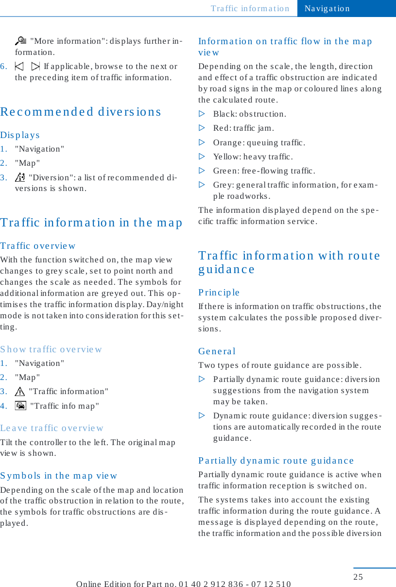   &quot;More  inform ation&quot;: dis plays furthe r in-formation.6.        If applicable, browse to the next orthe  pre ce ding ite m  of traffic info rmatio n .Recommended diversionsDisplays1. &quot;Navig a tion&quot;2. &quot;Map&quot;3.   &quot;Diversion&quot;: a list of recommended di-ve rs ions  is  shown.Traffic information in the mapTraffic overviewWith the function switched on, the map viewchanges to grey scale, set to point north andchanges the scale as needed. The symbols foradditional information are greyed out. This op-timises the traffic information display. Day/nightmode is not taken into consideration for this set-ting.Show traffic overview1. &quot;Navig a tion&quot;2. &quot;Map&quot;3.   &quot;Traffic information&quot;4.   &quot;Traffic info m ap &quot;Leave traffic overviewTilt the  controlle r to the  le ft. The  original m apview is s hown.Symbols in the map viewDepending on the scale of the map and locationof the traffic obstruction in relation to the route,the symbols for traffic obstructions are dis-played.Information on traffic flow in the mapviewDepending on the scale, the length, directionand effect of a traffic obstruction are indicatedby road signs in the map or coloured lines alongthe calculated route.▷Black: obstruction.▷Re d: traffic jam.▷Orange: queuing traffic.▷Ye llow: he a vy traffic.▷Gree n: free-flowing traffic.▷Grey: general traffic information, for exam-ple roadworks.The information displayed depend on the spe-cific traffic information se rvice.Traffic information with routeguidancePrincipleIf the re  is  information on traffic o bs truc tions , thesystem calculates the possible proposed diver-sions.GeneralTwo types of route guidance are possible.▷Partially dynamic route guidance: diversionsuggestions from the navigation systemmay be taken.▷Dynamic route guidance: diversion sugges-tions are automatically recorded in the routeguidance.P artially dynamic route guid anceP a rtially dynamic  route  guid anc e  is  active  whe ntraffic information rec e ption is  switche d on.The systems takes into account the existingtraffic information during the route guidance. Amessage is displayed depending on the route,th e  traffic  in fo rm at ion  an d th e  p os s ib le  d ive rs ionTraffic information Navigation25Online Edition for Part no. 01 40 2 912 836 - 07 12 510