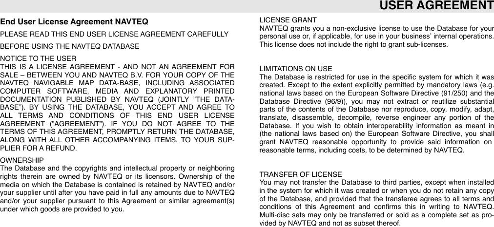 End User License Agreement NAVTEQPLEASE READ THIS END USER LICENSE AGREEMENT CAREFULLYBEFORE USING THE NAVTEQ DATABASENOTICE TO THE USERTHIS  IS  A  LICENSE  AGREEMENT  - AND  NOT  AN AGREEMENT  FOR SALE  –  BETWEEN YOU AND  NAVTEQ  B.V.  FOR YOUR COPY  OF  THE NAVTEQ  NAVIGABLE  MAP  DATA-BASE,  INCLUDING  ASSOCIATED COMPUTER  SOFTWARE,  MEDIA  AND  EXPLANATORY  PRINTED DOCUMENTATION  PUBLISHED  BY  NAVTEQ  (JOINTLY  ”THE  DATA-BASE”).  BY  USING  THE  DATABASE,  YOU  ACCEPT  AND  AGREE  TO ALL  TERMS  AND  CONDITIONS  OF  THIS  END  USER  LICENSE AGREEMENT  (”AGREEMENT”).  IF  YOU  DO  NOT  AGREE  TO  THE TERMS  OF  THIS AGREEMENT,  PROMPTLY  RETURN THE DATABASE, ALONG  WITH ALL  OTHER  ACCOMPANYING  ITEMS,  TO  YOUR  SUP-PLIER FOR A REFUND.OWNERSHIPThe  Database  and  the  copyrights and  intellectual  property or  neighboring rights  therein  are  owned  by  NAVTEQ  or  its  licensors.  Ownership  of  the media  on  which  the  Database  is  contained  is  retained by NAVTEQ  and/or your supplier until after you  have  paid in  full any  amounts  due to NAVTEQ and/or  your  supplier  pursuant  to  this  Agreement  or  similar  agreement(s) under which goods are provided to you.LICENSE GRANTNAVTEQ grants  you  a  non-exclusive  license  to  use  the  Database  for your personal  use  or,  if  applicable,  for use in  your business’ internal operations. This license does not include the right to grant sub-licenses.LIMITATIONS ON USEThe  Database  is restricted  for use  in  the  speciﬁc system  for  which  it  was created.  Except  to  the  extent  explicitly  permitted  by mandatory  laws (e.g. national  laws  based  on  the  European  Software  Directive (91/250)  and  the Database  Directive  (96/9)),  you  may  not  extract  or  reutilize  substantial parts  of  the  contents  of  the  Database  nor reproduce,  copy,  modify,  adapt, translate,  disassemble,  decompile,  reverse  engineer  any  portion  of  the Database.  If  you  wish  to  obtain  interoperability  information  as  meant  in (the  national  laws  based  on)  the  European  Software  Directive,  you  shall grant  NAVTEQ  reasonable  opportunity  to  provide  said  information  on reasonable terms, including costs, to be determined by NAVTEQ.TRANSFER OF LICENSEYou  may  not  transfer the  Database  to  third  parties,  except  when  installed in the  system  for which  it  was created  or  when  you  do  not  retain any  copy of  the  Database,  and  provided  that  the  transferee  agrees to  all  terms  and conditions  of  this  Agreement  and  conﬁrms  this  in  writing  to  NAVTEQ.  Multi-disc  sets  may  only be  transferred  or  sold  as  a  complete  set  as  pro-vided by NAVTEQ and not as subset thereof.USER AGREEMENT