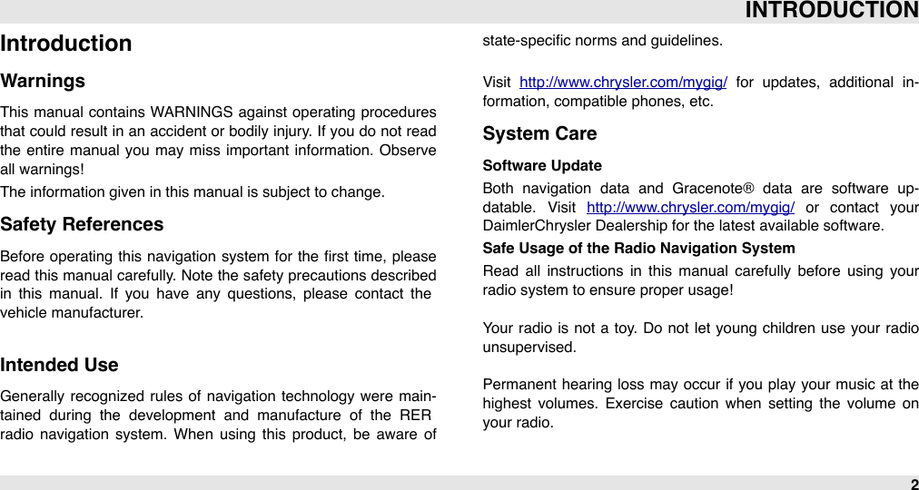 IntroductionWarningsThis manual  contains WARNINGS  against operating procedures that could  result in an  accident or  bodily injury. If you do  not read the entire manual  you  may miss important information.  Observe all warnings!The information given in this manual is subject to change.Safety ReferencesBefore  operating  this navigation  system  for  the  ﬁrst time,  please read this manual carefully. Note  the safety precautions described in  this  manual.  If  you  have  any questions,  please  contact  the vehicle manufacturer.Intended UseGenerally recognized  rules of  navigation  technology were  main-tained  during  the  development  and  manufacture  of  the  RER radio  navigation  system.  When  using  this  product,  be  aware  of state-speciﬁc norms and guidelines.Visit  http://www.chrysler.com/mygig/  for  updates,  additional  in-formation, compatible phones, etc.System CareSoftware UpdateBoth  navigation  data  and  Gracenote®  data  are  software  up-datable.  Visit  http://www.chrysler.com/mygig/  or  contact  your DaimlerChrysler Dealership for the latest available software.Safe Usage of the Radio Navigation SystemRead  all  instructions in  this  manual  carefully  before  using  your radio system to ensure proper usage!Your radio  is  not  a  toy. Do not let  young children use  your radio unsupervised.Permanent hearing  loss may  occur  if  you play your  music at the highest  volumes.  Exercise  caution  when  setting  the  volume  on your radio.INTRODUCTION2