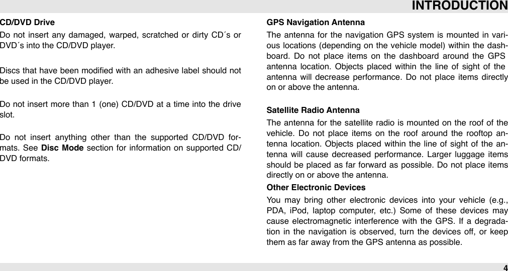 CD/DVD DriveDo not  insert  any damaged,  warped, scratched or  dirty  CD´s or DVD´s into the CD/DVD player.Discs that  have been  modiﬁed  with  an  adhesive  label  should not be used in the CD/DVD player.Do not insert more than 1  (one)  CD/DVD  at  a  time  into the  drive slot.Do  not  insert  anything  other  than  the  supported  CD/DVD  for-mats.  See  Disc  Mode  section  for  information  on  supported CD/DVD formats.GPS Navigation AntennaThe  antenna  for  the  navigation  GPS  system  is mounted in  vari-ous locations  (depending on  the  vehicle  model)  within the dash-board.  Do  not  place  items  on  the  dashboard  around  the  GPS antenna  location.  Objects placed  within  the  line  of  sight  of  the antenna  will  decrease  performance. Do  not  place  items  directly on or above the antenna.Satellite Radio AntennaThe  antenna  for  the  satellite  radio is mounted on  the  roof  of the vehicle.  Do  not  place  items  on  the  roof  around  the  rooftop  an-tenna location. Objects placed  within the line  of  sight  of the  an-tenna  will  cause  decreased  performance.  Larger  luggage  items should  be placed  as far  forward as possible. Do not place  items directly on or above the antenna. Other Electronic DevicesYou  may  bring  other  electronic  devices  into  your  vehicle  (e.g., PDA,  iPod,  laptop  computer,  etc.)  Some  of  these  devices  may cause  electromagnetic interference  with  the  GPS.  If  a  degrada-tion  in  the  navigation  is  observed, turn  the  devices off,  or  keep them as far away from the GPS antenna as possible.INTRODUCTION4