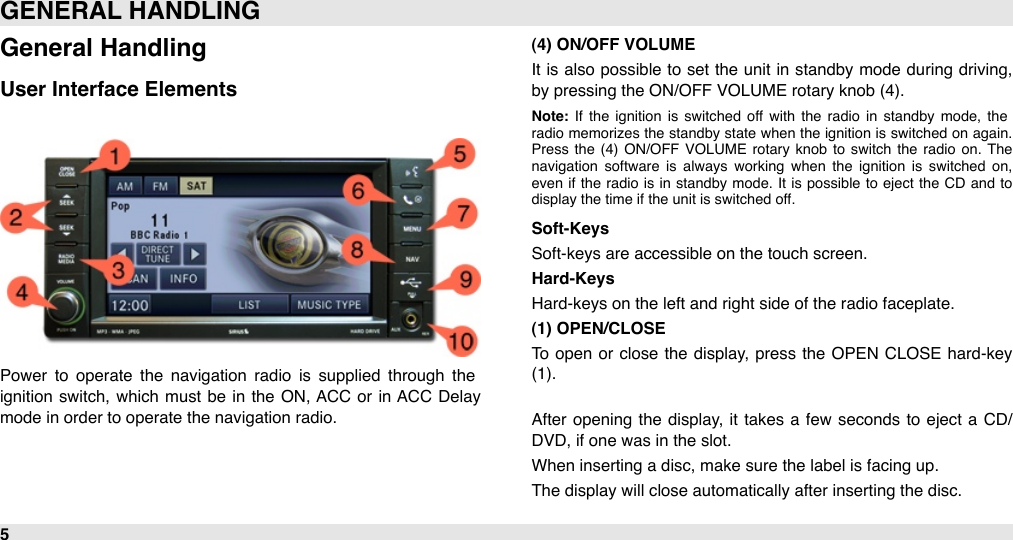 General HandlingUser Interface ElementsPower  to  operate  the  navigation  radio  is  supplied  through  the ignition  switch, which  must  be  in  the  ON, ACC  or  in  ACC  Delay mode in order to operate the navigation radio.(4) ON/OFF VOLUME It  is also possible  to  set the unit in  standby mode  during driving, by pressing the ON/OFF VOLUME rotary knob (4). Note:  If  the  ignition  is  switched  off  with  the  radio  in  standby  mode,  the radio memorizes  the  standby state  when  the  ignition  is switched on  again. Press  the  (4)  ON/OFF  VOLUME  rotary  knob  to  switch  the  radio  on.  The navigation  software  is  always  working  when  the  ignition  is  switched  on, even  if  the  radio  is  in  standby  mode.  It  is  possible  to  eject  the  CD and  to display the time if the unit is switched off.Soft-KeysSoft-keys are accessible on the touch screen.Hard-KeysHard-keys on the left and right side of the radio faceplate.(1) OPEN/CLOSETo  open or close  the display,  press the OPEN  CLOSE  hard-key (1).After  opening  the  display, it takes a  few  seconds to  eject  a CD/DVD, if one was in the slot.When inserting a disc, make sure the label is facing up.The display will close automatically after inserting the disc.GENERAL HANDLING5