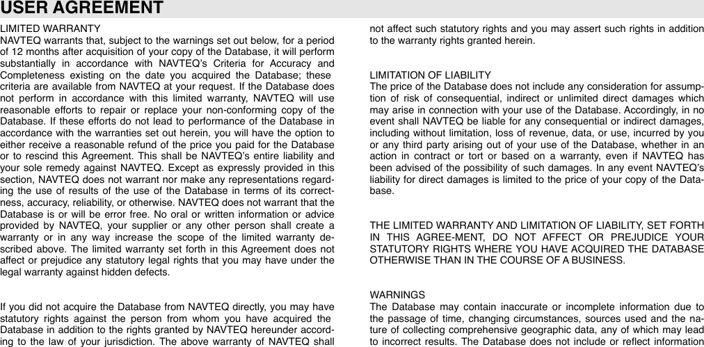 LIMITED WARRANTYNAVTEQ warrants that,  subject  to  the  warnings  set  out  below,  for a  period of  12  months  after acquisition  of  your copy of  the  Database,  it  will  perform substantially  in  accordance  with  NAVTEQ’s  Criteria  for  Accuracy  and Completeness  existing  on  the  date  you  acquired  the  Database;  these criteria  are  available  from  NAVTEQ  at  your  request.  If  the  Database  does not  perform  in  accordance  with  this  limited  warranty,  NAVTEQ  will  use reasonable  efforts  to  repair  or  replace  your  non-conforming  copy  of  the Database.  If  these  efforts  do  not  lead  to  performance  of  the  Database  in accordance  with  the  warranties  set  out  herein,  you  will  have  the  option  to either  receive  a  reasonable  refund  of  the  price  you  paid  for the  Database or  to  rescind  this  Agreement.  This  shall  be  NAVTEQ’s  entire  liability  and your  sole  remedy  against  NAVTEQ.  Except  as  expressly  provided  in  this section,  NAVTEQ  does not  warrant  nor make  any representations  regard-ing  the  use  of  results  of  the  use  of  the  Database  in  terms  of  its  correct-ness,  accuracy,  reliability, or otherwise.  NAVTEQ does not  warrant that  the Database  is  or  will  be  error free.  No  oral  or  written  information  or advice provided  by  NAVTEQ,  your  supplier  or  any  other  person  shall  create  a warranty  or  in  any  way  increase  the  scope  of  the  limited  warranty  de-scribed  above.  The  limited  warranty  set  forth  in  this  Agreement  does  not affect  or  prejudice  any  statutory  legal rights  that  you  may  have  under  the legal warranty against hidden defects.If  you  did  not  acquire  the  Database  from  NAVTEQ directly,  you  may have statutory  rights  against  the  person  from  whom  you  have  acquired  the Database  in  addition  to  the  rights granted  by NAVTEQ  hereunder accord-ing  to  the  law  of  your  jurisdiction.  The  above  warranty  of  NAVTEQ  shall not  affect  such  statutory rights  and  you  may assert  such  rights in  addition to the warranty rights granted herein.LIMITATION OF LIABILITYThe  price  of  the  Database  does not  include any  consideration for assump-tion  of  risk  of  consequential,  indirect  or  unlimited  direct  damages  which may arise  in  connection  with your use  of  the  Database.  Accordingly,  in  no event  shall  NAVTEQ  be  liable  for  any consequential  or  indirect  damages, including  without  limitation,  loss of  revenue,  data,  or use,  incurred  by you or any third  party  arising  out  of  your  use  of  the  Database,  whether in  an action  in  contract  or  tort  or  based  on  a  warranty,  even  if  NAVTEQ  has been  advised  of  the  possibility of  such  damages.  In  any  event  NAVTEQ’s liability for  direct  damages is  limited  to  the  price  of  your copy of  the  Data-base.THE  LIMITED WARRANTY AND LIMITATION OF LIABILITY,  SET FORTH IN  THIS  AGREE-MENT,  DO  NOT  AFFECT  OR  PREJUDICE  YOUR STATUTORY  RIGHTS  WHERE YOU HAVE  ACQUIRED THE  DATABASE OTHERWISE THAN IN THE COURSE OF A BUSINESS.WARNINGSThe  Database  may  contain  inaccurate  or  incomplete  information  due  to the  passage  of  time,  changing  circumstances,  sources  used  and  the  na-ture  of  collecting  comprehensive  geographic data,  any  of  which  may lead to  incorrect  results.  The  Database  does  not  include  or  reﬂect  information USER AGREEMENT