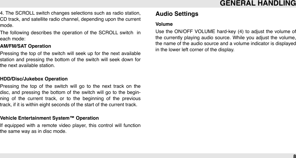 4. The  SCROLL switch changes selections such as radio  station, CD track, and  satellite radio channel, depending upon the current mode.The  following  describes the operation of the SCROLL  switch   in each mode:AM/FM/SAT OperationPressing the top  of  the switch  will  seek up  for  the  next  available station  and  pressing  the  bottom of the  switch  will  seek down  for the next available station. HDD/Disc/Jukebox OperationPressing  the  top  of  the  switch  will  go  to  the  next  track  on  the disc,  and  pressing  the bottom  of the switch will  go to  the  begin-ning  of  the  current  track,  or  to  the  beginning  of  the  previous track, if it is within eight seconds of the start of the current track.Vehicle Entertainment System™ OperationIf  equipped  with  a  remote  video  player,  this  control  will  function the same way as in disc mode.Audio SettingsVolumeUse the ON/OFF  VOLUME hard-key (4)  to adjust  the  volume of the currently playing  audio  source. While  you adjust the volume, the name of the audio source  and a volume indicator is displayed in the lower left corner of the display.GENERAL HANDLING8