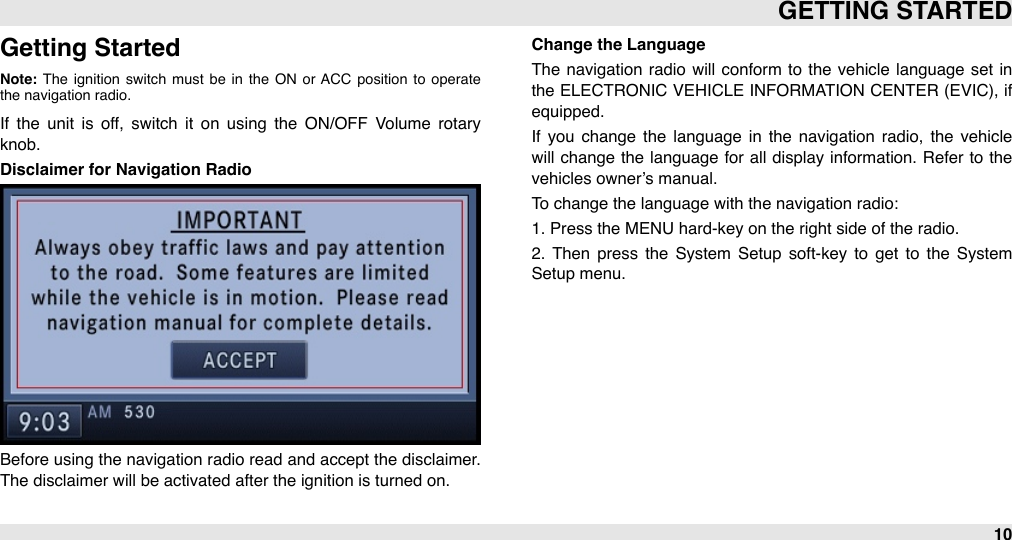 Getting StartedNote: The  ignition  switch  must  be  in  the  ON  or  ACC position  to  operate the navigation radio.If  the  unit  is  off,  switch  it  on  using  the  ON/OFF  Volume  rotary knob.Disclaimer for Navigation RadioBefore using the navigation radio read and accept the  disclaimer. The disclaimer will be activated after the ignition is turned on.Change the LanguageThe  navigation  radio  will  conform to  the  vehicle  language  set  in the ELECTRONIC  VEHICLE INFORMATION  CENTER (EVIC), if equipped. If  you  change  the  language  in  the  navigation  radio,  the  vehicle will  change the language  for  all  display information. Refer  to  the vehicles owner’s manual.To change the language with the navigation radio: 1. Press the MENU hard-key on the right side of the radio. 2.  Then  press  the  System  Setup  soft-key to  get  to  the  System Setup menu.GETTING STARTED10