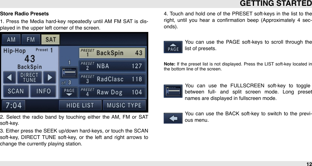 Store Radio Presets1.  Press the  Media  hard-key  repeatedly until  AM  FM  SAT  is dis-played in the upper left corner of the screen.2.  Select  the  radio  band  by  touching  either  the  AM,  FM  or  SAT soft-key. 3. Either  press the SEEK up/down hard-keys, or  touch the SCAN soft-key,  DIRECT  TUNE  soft-key,  or  the  left  and  right arrows  to change the currently playing station. 4. Touch  and  hold one of  the  PRESET  soft-keys in the list to the right,  until  you  hear  a  conﬁrmation  beep  (Approximately  4  sec-onds). You  can  use  the  PAGE  soft-keys  to  scroll  through  the list of presets.Note: If  the  preset  list  is not  displayed.  Press the  LIST  soft-key located  in the bottom line of the screen.You  can  use  the  FULLSCREEN  soft-key  to  toggle between  full-  and  split  screen  mode.  Long  preset names are displayed in fullscreen mode.You  can  use  the  BACK  soft-key  to  switch  to  the previ-ous menu.GETTING STARTED12