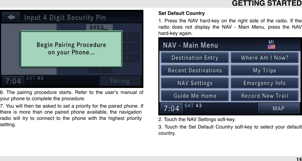 6.  The  pairing  procedure  starts.  Refer  to  the  user’s manual  of your phone to complete the procedure. 7. You  will then be asked to set a  priority for  the  paired  phone. If there  is  more  than  one  paired  phone  available,  the  navigation radio  will  try  to  connect  to  the  phone  with  the  highest  priority setting.Set Default Country1.  Press  the  NAV  hard-key  on  the  right  side  of  the  radio.  If  the radio  does  not  display  the  NAV  -  Main  Menu,  press  the  NAV hard-key again.2. Touch the NAV Settings soft-key.3.  Touch  the  Set  Default  Country  soft-key  to select  your  default country.GETTING STARTED14