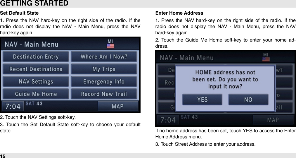 Set Default State1.  Press  the  NAV  hard-key  on  the  right  side  of  the  radio.  If  the radio  does  not  display  the  NAV  -  Main  Menu,  press  the  NAV hard-key again.2. Touch the NAV Settings soft-key.3.  Touch  the  Set  Default  State  soft-key  to  choose  your  default state.Enter Home Address1.  Press  the  NAV  hard-key  on  the  right  side  of  the  radio.  If  the radio  does  not  display  the  NAV  -  Main  Menu,  press  the  NAV hard-key again.2.  Touch  the  Guide  Me  Home  soft-key to  enter  your  home  ad-dress.If no  home address has been set, touch YES to access the Enter Home Address menu. 3. Touch Street Address to enter your address.GETTING STARTED15