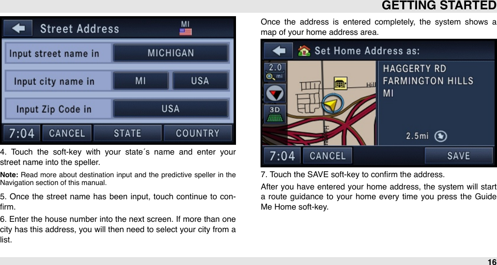 4.  Touch  the  soft-key  with  your  state´s  name  and  enter  your street name into the speller. Note: Read  more  about  destination  input  and  the  predictive  speller in  the Navigation section of this manual.5.  Once  the  street  name  has been  input, touch  continue  to  con-ﬁrm. 6. Enter  the house number into the next screen. If more than one city has this address, you will then need to select your city from  a list. Once  the  address  is  entered  completely,  the  system  shows  a map of your home address area.7. Touch the SAVE soft-key to conﬁrm the address.After  you  have  entered your  home address, the  system  will  start a  route  guidance  to  your  home  every  time  you  press  the  Guide Me Home soft-key.GETTING STARTED16