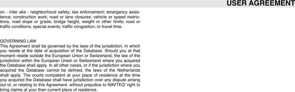 on  -  inter alia  -  neighborhood  safety;  law  enforcement;  emergency  assis-tance;  construction  work;  road  or  lane  closures;  vehicle  or speed  restric-tions;  road  slope  or  grade;  bridge  height,  weight  or  other  limits;  road  or trafﬁc conditions; special events; trafﬁc congestion; or travel time.GOVERNING LAWThis Agreement  shall  be  governed  by the  laws  of  the  jurisdiction,  in  which you  reside  at  the  date  of  acquisition  of  the  Database.  Should  you  at  that moment  reside  outside  the  European  Union  or Switzerland,  the  law of  the jurisdiction  within the  European  Union  or  Switzerland  where  you  acquired the  Database  shall apply.  In  all other cases,  or if the  jurisdiction  where you acquired  the  Database  cannot  be  deﬁned,  the  laws  of  the  Netherlands shall  apply.  The  courts  competent  at  your  place  of  residence  at  the  time you  acquired  the  Database  shall have jurisdiction  over  any dispute  arising out  of,  or relating  to  this Agreement,  without  prejudice  to  NAVTEQ’ right  to bring claims at your then current place of residence.USER AGREEMENT