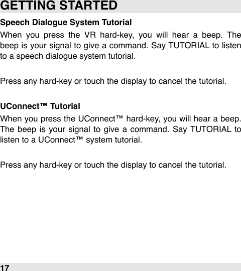 Speech Dialogue System TutorialWhen  you  press  the  VR  hard-key,  you  will  hear  a  beep.  The beep  is your signal  to give  a command. Say TUTORIAL to  listen to a speech dialogue system tutorial.Press any hard-key or touch the display to cancel the tutorial.UConnect™ TutorialWhen  you press the UConnect™ hard-key,  you will  hear a beep. The  beep  is your  signal  to give  a  command.  Say TUTORIAL  to listen to a UConnect™ system tutorial.Press any hard-key or touch the display to cancel the tutorial.GETTING STARTED17