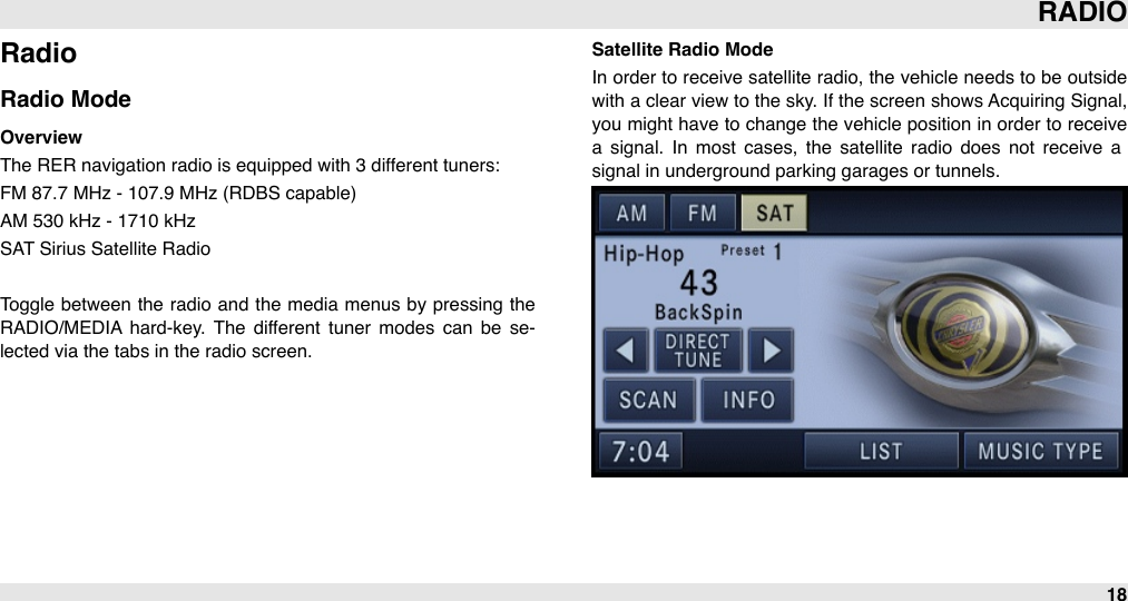 RadioRadio ModeOverviewThe RER navigation radio is equipped with 3 different tuners: FM 87.7 MHz - 107.9 MHz (RDBS capable)AM 530 kHz - 1710 kHz SAT Sirius Satellite RadioToggle  between  the  radio and the media  menus by pressing  the RADIO/MEDIA hard-key. The  different  tuner  modes  can  be  se-lected via the tabs in the radio screen.Satellite Radio ModeIn order  to  receive satellite  radio, the vehicle needs to be  outside with a clear view  to the sky. If the screen shows Acquiring Signal, you  might have to  change the vehicle position  in order to  receive a  signal.  In  most  cases,  the  satellite  radio  does  not  receive  a signal in underground parking garages or tunnels.RADIO18