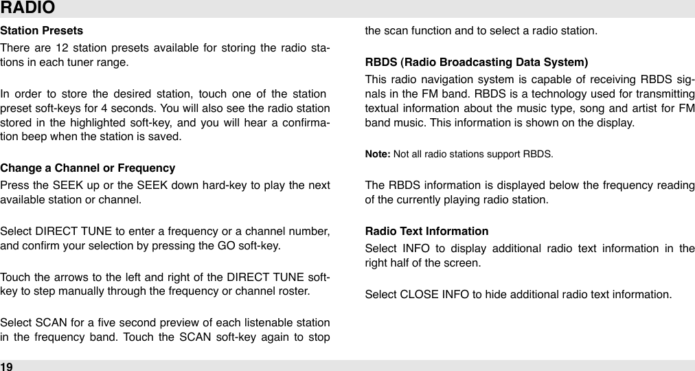 Station PresetsThere  are  12  station  presets  available  for  storing  the  radio  sta-tions in each tuner range.In  order  to  store  the  desired  station,  touch  one  of  the  station preset soft-keys for 4 seconds. You will  also  see the radio  station stored in  the  highlighted  soft-key,  and  you  will  hear  a  conﬁrma-tion beep when the station is saved.Change a Channel or FrequencyPress  the SEEK up  or the SEEK down hard-key to play the next available station or channel.Select DIRECT TUNE to enter  a frequency or  a channel number, and conﬁrm your selection by pressing the GO soft-key.Touch the arrows to the left and right of the  DIRECT TUNE  soft-key to step manually through the frequency or channel roster.Select SCAN  for  a  ﬁve  second preview of  each listenable  station in  the  frequency  band.  Touch  the  SCAN  soft-key  again  to  stop the scan function and to select a radio station.RBDS (Radio Broadcasting Data System)This radio  navigation  system  is capable  of  receiving  RBDS  sig-nals in the FM band. RBDS  is a  technology used for  transmitting textual  information about the music type,  song  and  artist for  FM band music. This information is shown on the display.Note: Not all radio stations support RBDS.The  RBDS  information is displayed below  the  frequency reading of the currently playing radio station.Radio Text InformationSelect  INFO  to  display  additional  radio  text  information  in  the right half of the screen.Select CLOSE INFO to hide additional radio text information.RADIO19