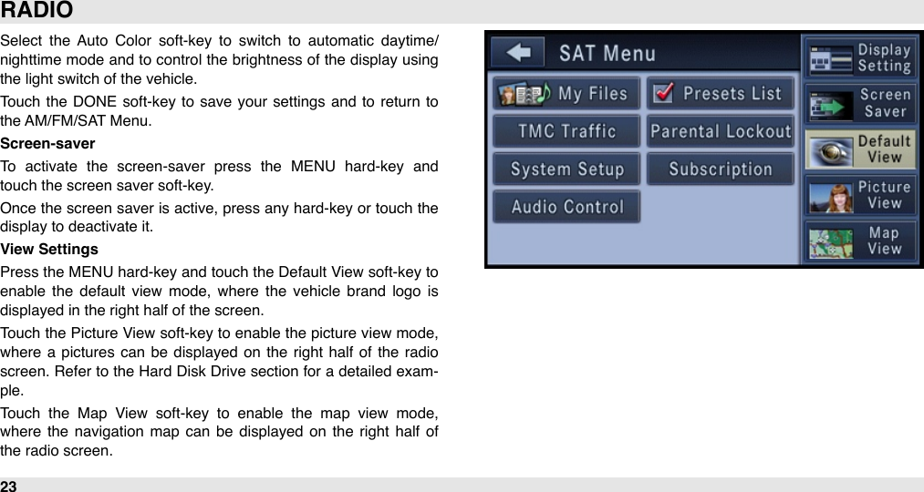 Select  the  Auto  Color  soft-key  to  switch  to  automatic  daytime/ nighttime mode  and  to  control the  brightness of the  display using the light switch of the vehicle.Touch  the  DONE  soft-key to  save  your  settings and  to  return  to the AM/FM/SAT Menu.Screen-saverTo  activate  the  screen-saver  press  the  MENU  hard-key  and touch the screen saver soft-key.Once the  screen saver  is active, press any hard-key or touch the display to deactivate it.View SettingsPress the  MENU hard-key and  touch  the Default View soft-key to enable  the  default  view  mode,  where  the  vehicle  brand  logo  is displayed in the right half of the screen.Touch the Picture View  soft-key to enable the picture view  mode, where  a  pictures  can  be  displayed  on the  right  half of the radio screen. Refer to the  Hard Disk Drive section for  a detailed exam-ple.Touch  the  Map  View  soft-key  to  enable  the  map  view  mode, where  the  navigation  map  can  be  displayed  on  the  right half  of the radio screen.RADIO23