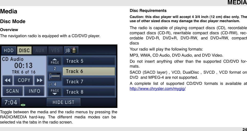 MediaDisc ModeOverviewThe navigation radio is equipped with a CD/DVD player.Toggle  between  the  media and the radio  menus by pressing  the RADIO/MEDIA  hard-key.  The  different  media  modes  can  be selected via the tabs in the radio screen.Disc RequirementsCaution:  this  disc  player  will  accept 4  3/4  inch (12  cm) disc  only.  The use of other sized discs may damage the disc player mechanism.The  radio  is capable  of  playing  compact  discs (CD), recordable compact  discs (CD-R),  rewritable  compact  discs (CD-RW), rec-ordable  DVD-R,  DVD+R,  DVD-RW,  and  DVD+RW,  compact discsYour radio will play the following formats:MP3, WMA, CD Audio, DVD Audio, and DVD Video.Do  not  insert  anything  other  than  the  supported  CD/DVD  for-mats. SACD  (SACD  layer) ,  VCD,  DualDisc ,  SVCD ,  VCD  format  on DVD &quot;and MPEG-4 are not supported. A  complete  list  of  supported  CD/DVD  formats  is  available  at http://www.chrysler.com/mygig/ MEDIA24