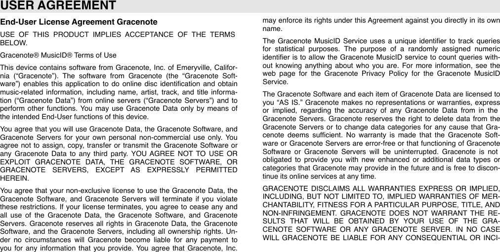 End-User License Agreement GracenoteUSE  OF  THIS  PRODUCT  IMPLIES  ACCEPTANCE  OF  THE  TERMS BELOW.Gracenote® MusicID® Terms of UseThis device  contains  software  from  Gracenote,  Inc.  of  Emeryville,  Califor-nia  (“Gracenote”).  The  software  from  Gracenote  (the  “Gracenote  Soft-ware”) enables  this  application  to  do  online  disc  identiﬁcation  and  obtain music-related  information,  including  name,  artist,  track,  and  title  informa-tion  (“Gracenote  Data”) from  online  servers  (“Gracenote  Servers”) and  to perform  other  functions.  You  may  use  Gracenote  Data  only  by  means  of the intended End-User functions of this device.You  agree  that  you  will use  Gracenote  Data,  the  Gracenote  Software,  and Gracenote  Servers  for  your  own  personal  non-commercial  use  only.  You agree  not  to  assign,  copy,  transfer or transmit the  Gracenote  Software  or any  Gracenote  Data  to  any  third  party.  YOU AGREE  NOT  TO  USE  OR EXPLOIT  GRACENOTE  DATA,  THE  GRACENOTE  SOFTWARE,  OR GRACENOTE  SERVERS,  EXCEPT  AS  EXPRESSLY  PERMITTED HEREIN.You  agree  that  your non-exclusive  license  to  use  the  Gracenote  Data,  the Gracenote  Software,  and  Gracenote  Servers  will  terminate  if  you  violate these  restrictions.  If  your license  terminates,  you  agree  to  cease  any  and all  use  of  the  Gracenote  Data,  the  Gracenote  Software,  and  Gracenote Servers.  Gracenote  reserves  all  rights in  Gracenote  Data,  the  Gracenote Software,  and  the  Gracenote  Servers,  including  all  ownership  rights.  Un-der  no  circumstances  will  Gracenote  become  liable  for  any  payment  to you  for  any  information  that  you  provide.  You  agree  that  Gracenote,  Inc. may enforce  its  rights under this Agreement  against  you  directly in  its  own name.The  Gracenote  MusicID  Service  uses a  unique  identiﬁer  to  track  queries for  statistical  purposes.  The  purpose  of  a  randomly  assigned  numeric identiﬁer  is  to  allow the  Gracenote  MusicID service  to  count  queries  with-out  knowing  anything  about  who  you  are.  For  more  information,  see  the web  page  for  the  Gracenote  Privacy  Policy  for  the  Gracenote  MusicID Service. The  Gracenote  Software  and each  item  of  Gracenote  Data  are  licensed  to you  “AS  IS.” Gracenote  makes no  representations or warranties,  express or  implied,  regarding  the  accuracy  of  any  Gracenote  Data  from  in  the Gracenote  Servers.  Gracenote  reserves  the  right  to  delete  data  from  the Gracenote  Servers  or  to  change  data  categories  for  any  cause  that  Gra-cenote  deems  sufﬁcient.  No  warranty  is  made  that  the  Gracenote  Soft-ware  or  Gracenote  Servers are  error-free  or  that  functioning  of  Gracenote Software  or  Gracenote  Servers  will  be  uninterrupted.  Gracenote  is  not obligated  to  provide  you  with  new  enhanced  or  additional  data  types  or categories that  Gracenote  may  provide  in  the  future  and  is free  to  discon-tinue its online services at any time.GRACENOTE  DISCLAIMS  ALL  WARRANTIES  EXPRESS  OR  IMPLIED, INCLUDING,  BUT NOT LIMITED  TO,  IMPLIED WARRANTIES  OF  MER-CHANTABILITY,  FITNESS  FOR A PARTICULAR  PURPOSE,  TITLE,  AND NON-INFRINGEMENT.  GRACENOTE  DOES  NOT  WARRANT THE  RE-SULTS  THAT  WILL  BE  OBTAINED  BY  YOUR  USE  OF  THE  GRA-CENOTE  SOFTWARE  OR ANY  GRACENOTE  SERVER.  IN  NO  CASE WILL  GRACENOTE BE  LIABLE  FOR  ANY  CONSEQUENTIAL  OR INCI-USER AGREEMENT