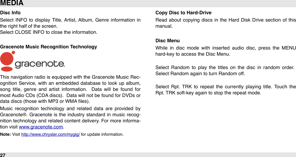 Disc InfoSelect INFO  to  display  Title, Artist,  Album,  Genre  information  in the right half of the screen.Select CLOSE INFO to close the information.Gracenote Music Recognition TechnologyThis navigation radio is equipped with  the Gracenote Music Rec-ognition Service, with  an  embedded database to  look up album, song  title,  genre  and  artist  information.   Data  will  be  found  for most Audio  CDs (CDA discs).  Data will not be found for DVDs or data discs (those with MP3 or WMA ﬁles).Music  recognition  technology  and  related  data  are  provided  by Gracenote®.  Gracenote  is the industry standard  in  music recog-nition technology and related content delivery. For more informa-tion visit www.gracenote.com.Note: Visit http://www.chrysler.com/mygig/ for update information.Copy Disc to Hard-DriveRead about copying  discs in the Hard  Disk Drive  section  of  this manual. Disc MenuWhile  in  disc  mode  with  inserted  audio  disc,  press  the  MENU hard-key to access the Disc Menu.Select  Random  to  play  the  titles  on  the  disc  in  random  order. Select Random again to turn Random off.Select  Rpt.  TRK  to  repeat  the  currently playing  title.  Touch  the Rpt. TRK soft-key again to stop the repeat mode.MEDIA27