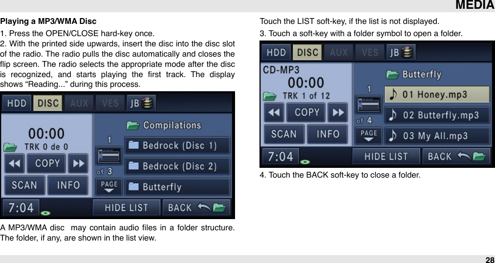 Playing a MP3/WMA Disc1. Press the OPEN/CLOSE hard-key once.2. With the  printed  side  upwards, insert the  disc into  the disc slot of the radio. The radio  pulls the disc automatically and closes the ﬂip screen. The radio selects the appropriate mode after the disc is  recognized,  and  starts  playing  the  ﬁrst  track.  The  display shows “Reading...” during this process.A  MP3/WMA disc   may contain  audio  ﬁles  in  a  folder  structure. The folder, if any, are shown in the list view. Touch the LIST soft-key, if the list is not displayed. 3. Touch a soft-key with a folder symbol to open a folder.4. Touch the BACK soft-key to close a folder.MEDIA28