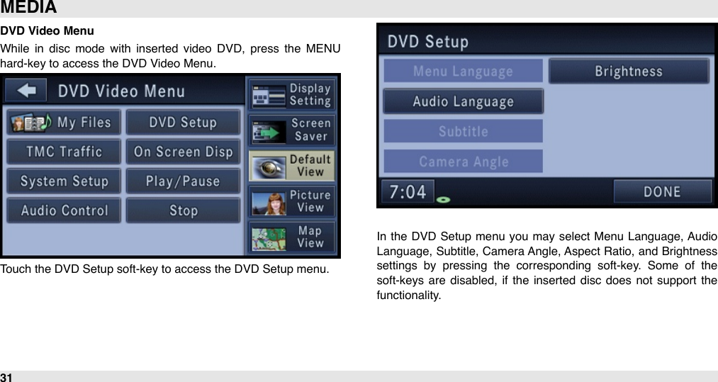 DVD Video MenuWhile  in  disc  mode  with  inserted  video  DVD,  press  the  MENU hard-key to access the DVD Video Menu.Touch the DVD Setup soft-key to access the DVD Setup menu.In  the  DVD  Setup menu you  may select  Menu Language, Audio Language, Subtitle, Camera Angle, Aspect Ratio, and  Brightness settings  by  pressing  the  corresponding  soft-key.  Some  of  the soft-keys are  disabled, if the inserted  disc  does not support  the functionality.MEDIA31