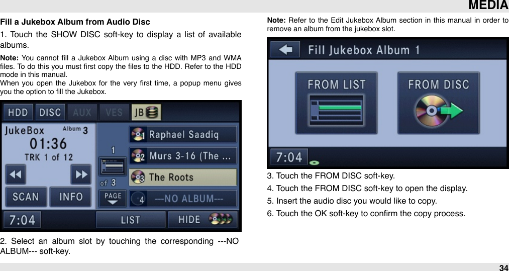 Fill a Jukebox Album from Audio Disc1.  Touch  the  SHOW  DISC  soft-key  to  display  a  list  of  available albums. Note: You  cannot  ﬁll  a  Jukebox  Album  using  a  disc  with  MP3  and  WMA ﬁles.  To  do  this  you must  ﬁrst  copy the  ﬁles  to  the  HDD.  Refer  to  the HDD mode in this manual.When  you  open  the  Jukebox  for  the  very  ﬁrst  time,  a  popup  menu  gives you the option to ﬁll the Jukebox.2.  Select  an  album  slot  by  touching  the  corresponding  ---NO ALBUM--- soft-key.Note: Refer  to  the  Edit  Jukebox  Album  section  in  this  manual  in  order  to remove an album from the jukebox slot.3. Touch the FROM DISC soft-key.4. Touch the FROM DISC soft-key to open the display.5. Insert the audio disc you would like to copy.6. Touch the OK soft-key to conﬁrm the copy process.MEDIA34