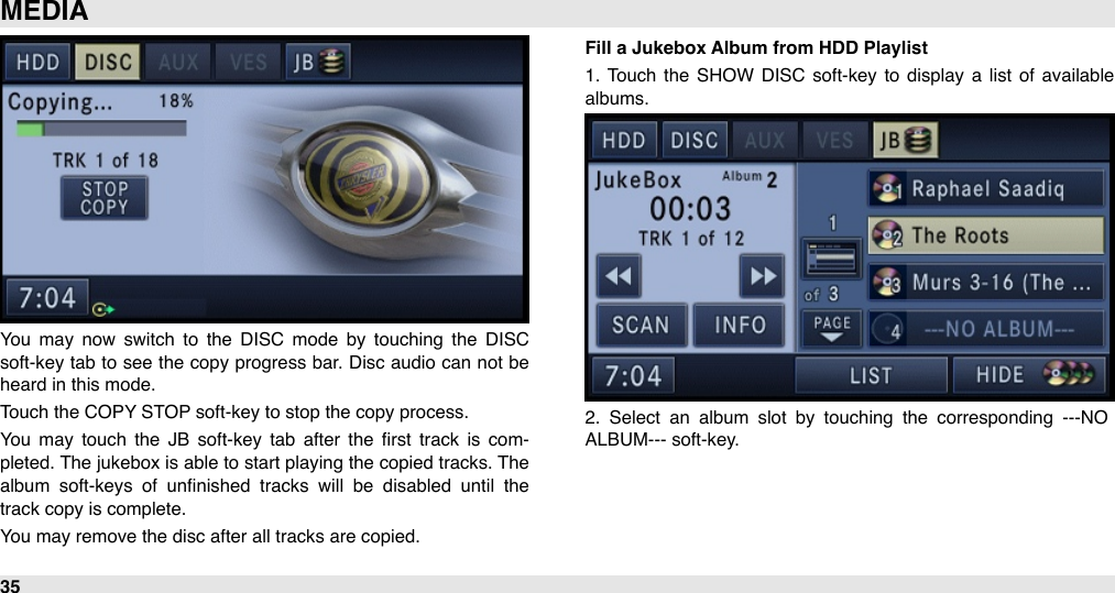 You  may  now  switch  to  the  DISC  mode  by  touching  the  DISC soft-key tab  to see  the copy progress bar.  Disc audio can  not be heard in this mode.Touch the COPY STOP soft-key to stop the copy process.You  may  touch  the  JB  soft-key  tab  after  the  ﬁrst  track  is com-pleted. The jukebox is able to start playing  the copied tracks. The album  soft-keys  of  unﬁnished  tracks  will  be  disabled  until  the track copy is complete.You may remove the disc after all tracks are copied.Fill a Jukebox Album from HDD Playlist1.  Touch  the  SHOW  DISC  soft-key  to  display  a  list  of  available albums.2.  Select  an  album  slot  by  touching  the  corresponding  ---NO ALBUM--- soft-key.MEDIA35