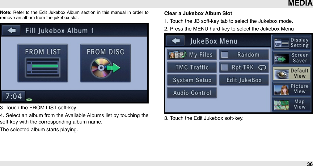 Note: Refer  to  the  Edit  Jukebox  Album  section  in  this  manual  in  order  to remove an album from the jukebox slot.3. Touch the FROM LIST soft-key.4. Select an album from the Available Albums list by touching the soft-key with the corresponding album name.The selected album starts playing.Clear a Jukebox Album Slot1. Touch the JB soft-key tab to select the Jukebox mode.2. Press the MENU hard-key to select the Jukebox Menu3. Touch the Edit Jukebox soft-key.MEDIA36
