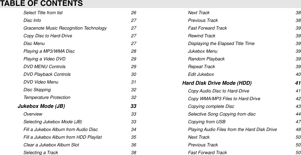 Select Title from list26Disc Info27Gracenote Music Recognition Technology27Copy Disc to Hard-Drive27Disc Menu27Playing a MP3/WMA Disc28Playing a Video DVD29DVD MENU Controls29DVD Playback Controls30DVD Video Menu31Disc Skipping32Temperature Protection32Jukebox Mode (JB)33Overview33Selecting Jukebox Mode (JB)33Fill a Jukebox Album from Audio Disc34Fill a Jukebox Album from HDD Playlist35Clear a Jukebox Album Slot36Selecting a Track38Next Track38Previous Track38Fast Forward Track39Rewind Track39Displaying the Elapsed Title Time39Jukebox Menu39Random Playback39Repeat Track39Edit Jukebox40Hard Disk Drive Mode (HDD)41Copy Audio Disc to Hard-Drive41Copy WMA/MP3 Files to Hard-Drive42Copying complete Disc43Selective Song Copying from disc44Copying from USB47Playing Audio Files from the Hard Disk Drive48Next Track50Previous Track50Fast Forward Track50TABLE OF CONTENTS