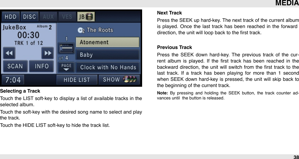 Selecting a TrackTouch the LIST soft-key to display a  list of available tracks in the selected album. Touch the soft-key with the desired  song name  to  select and  play the track.Touch the HIDE LIST soft-key to hide the track list.Next TrackPress the  SEEK up hard-key. The next track of the current album is played.  Once  the  last track has  been reached in  the  forward direction, the unit will loop back to the ﬁrst track.Previous TrackPress  the  SEEK  down  hard-key. The  previous track  of  the  cur-rent  album  is  played.  If  the  ﬁrst  track  has  been  reached  in  the backward direction,  the  unit  will  switch  from the ﬁrst track to  the last  track.  If  a  track  has  been  playing  for  more  than  1  second when SEEK down hard-key is pressed, the unit will  skip  back  to the beginning of the current track.Note:  By  pressing  and  holding  the  SEEK  button,  the  track  counter  ad-vances until  the button is released.MEDIA38