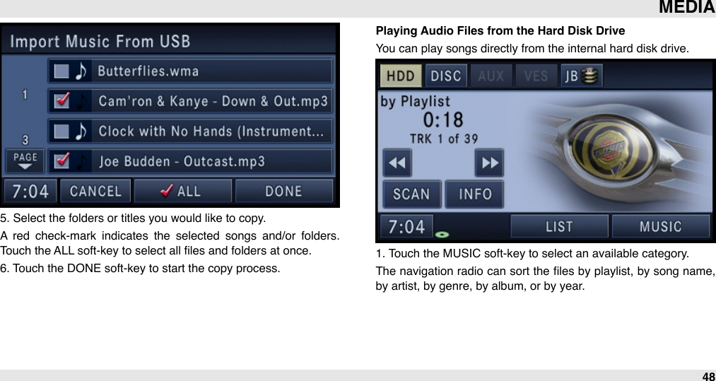 5. Select the folders or titles you would like to copy.A  red  check-mark  indicates  the  selected  songs  and/or  folders. Touch the ALL soft-key to select all ﬁles and folders at once.6. Touch the DONE soft-key to start the copy process.Playing Audio Files from the Hard Disk DriveYou can play songs directly from the internal hard disk drive.1. Touch the MUSIC soft-key to select an available category. The  navigation  radio can sort the ﬁles by playlist, by song name, by artist, by genre, by album, or by year.MEDIA48