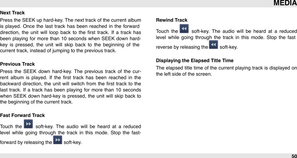 Next TrackPress the  SEEK up  hard-key. The  next track of the current album is played.  Once  the  last track has  been reached in  the  forward direction,  the  unit  will  loop  back to  the  ﬁrst track. If  a  track has been  playing  for  more than 10 seconds when SEEK down  hard-key  is  pressed,  the  unit  will  skip  back  to  the  beginning  of  the current track, instead of jumping to the previous track.Previous TrackPress  the  SEEK  down  hard-key. The  previous track  of  the  cur-rent  album  is  played.  If  the  ﬁrst  track  has  been  reached  in  the backward direction,  the  unit  will  switch  from the ﬁrst track to  the last  track. If  a  track has been playing  for  more  than  10 seconds when SEEK down hard-key is pressed, the unit will  skip  back  to the beginning of the current track.Fast Forward TrackTouch  the    soft-key.  The  audio  will  be  heard  at  a  reduced level  while  going  through  the  track in  this  mode.  Stop  the  fast-forward by releasing the   soft-key.Rewind Track Touch  the    soft-key.  The  audio  will  be  heard  at  a  reduced level  while  going  through  the  track in  this  mode.  Stop  the  fast reverse by releasing the   soft-key.Displaying the Elapsed Title TimeThe  elapsed title time  of the current playing track is displayed on the left side of the screen.MEDIA50