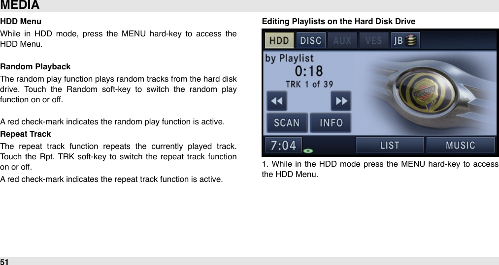 HDD MenuWhile  in  HDD  mode,  press  the  MENU  hard-key  to  access  the HDD Menu.Random PlaybackThe random play function plays random tracks from the hard disk drive.  Touch  the  Random  soft-key  to  switch  the  random  play function on or off.A red check-mark indicates the random play function is active.Repeat TrackThe  repeat  track  function  repeats  the  currently  played  track. Touch  the  Rpt.  TRK  soft-key to  switch  the  repeat  track function on or off.A red check-mark indicates the repeat track function is active.Editing Playlists on the Hard Disk Drive1.  While  in  the  HDD  mode press the  MENU  hard-key  to access the HDD Menu.MEDIA51