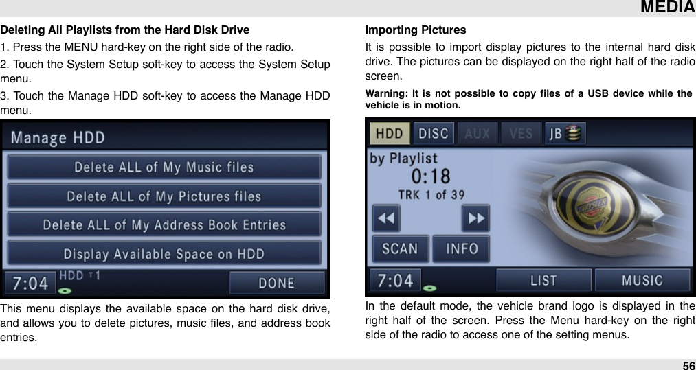 Deleting All Playlists from the Hard Disk Drive1. Press the MENU hard-key on the right side of the radio.2.  Touch the System Setup soft-key to  access the System Setup menu.3.  Touch  the  Manage  HDD  soft-key to access the  Manage  HDD menu.This  menu  displays the  available  space  on  the  hard  disk drive, and allows you  to delete  pictures, music ﬁles,  and  address book entries.Importing PicturesIt  is  possible  to  import  display  pictures to  the  internal  hard  disk drive. The pictures can be displayed on  the right half of the  radio screen.Warning:  It  is  not  possible  to  copy  ﬁles  of  a  USB  device  while  the vehicle is in motion.In  the  default  mode,  the  vehicle  brand  logo  is  displayed  in  the right  half  of  the  screen.  Press  the  Menu  hard-key  on  the  right side of the radio to access one of the setting menus.MEDIA56