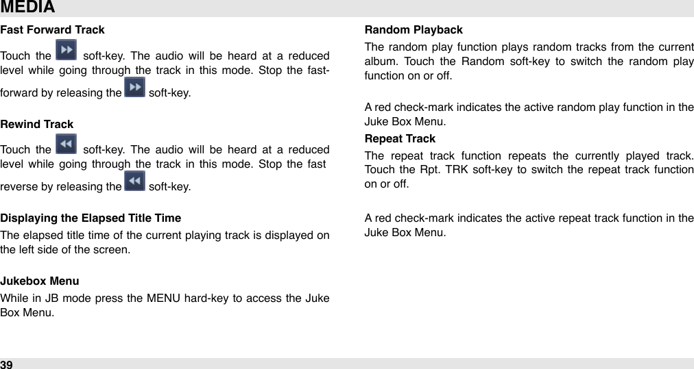 Fast Forward TrackTouch  the    soft-key.  The  audio  will  be  heard  at  a  reduced level  while  going  through  the  track in  this  mode.  Stop  the  fast-forward by releasing the   soft-key.Rewind Track Touch  the    soft-key.  The  audio  will  be  heard  at  a  reduced level  while  going  through  the  track in  this  mode.  Stop  the  fast reverse by releasing the   soft-key.Displaying the Elapsed Title TimeThe  elapsed title time  of the  current playing track is displayed on the left side of the screen.Jukebox MenuWhile in JB mode  press the MENU  hard-key to  access the Juke Box Menu.Random PlaybackThe  random  play function plays random  tracks  from  the  current album.  Touch  the  Random  soft-key  to  switch  the  random  play function on or off.A red check-mark indicates the active random play function in the Juke Box Menu.Repeat TrackThe  repeat  track  function  repeats  the  currently  played  track. Touch  the  Rpt.  TRK  soft-key to  switch  the  repeat  track function on or off.A red  check-mark indicates the active repeat track function  in the Juke Box Menu.MEDIA39