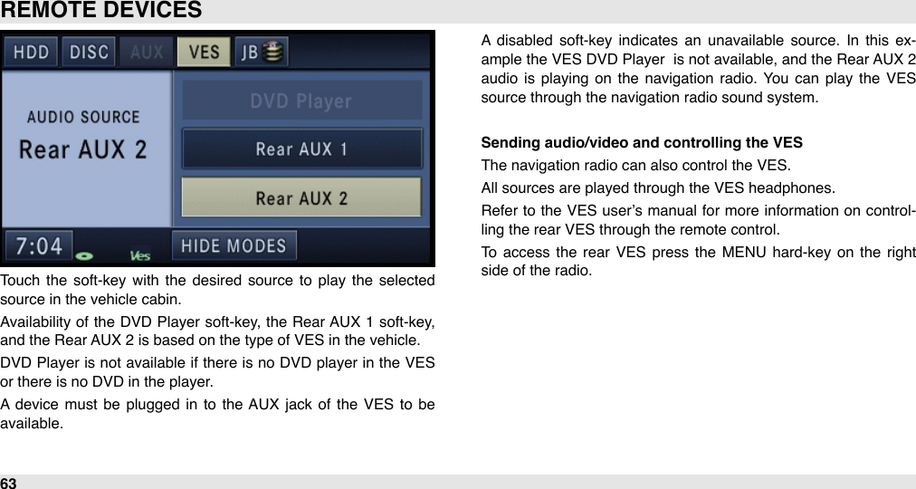 Touch  the  soft-key with  the  desired  source  to  play  the  selected source in the vehicle cabin.  Availability of the DVD  Player  soft-key,  the Rear AUX 1  soft-key, and the Rear AUX 2 is based on the type of VES in the vehicle. DVD  Player is not available if there  is no  DVD player  in  the VES or there is no DVD in the player. A  device  must  be  plugged  in  to  the AUX  jack of  the  VES  to  be available.A  disabled  soft-key indicates an  unavailable  source.  In  this  ex-ample the VES DVD Player  is not available, and  the Rear AUX 2 audio  is playing  on  the  navigation  radio.  You  can  play  the  VES source through the navigation radio sound system.Sending audio/video and controlling the VESThe navigation radio can also control the VES.All sources are played through the VES headphones. Refer to the  VES  user’s manual for  more  information  on control-ling the rear VES through the remote control.To  access the  rear  VES  press  the  MENU  hard-key on  the right side of the radio. REMOTE DEVICES63