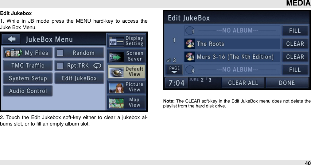 Edit Jukebox1.  While  in  JB  mode  press  the  MENU  hard-key  to  access  the Juke Box Menu. 2.  Touch the  Edit  Jukebox  soft-key either  to  clear  a  jukebox al-bums slot, or to ﬁll an empty album slot.Note: The  CLEAR soft-key  in  the  Edit  JukeBox menu  does  not  delete  the playlist from the hard disk drive.MEDIA40