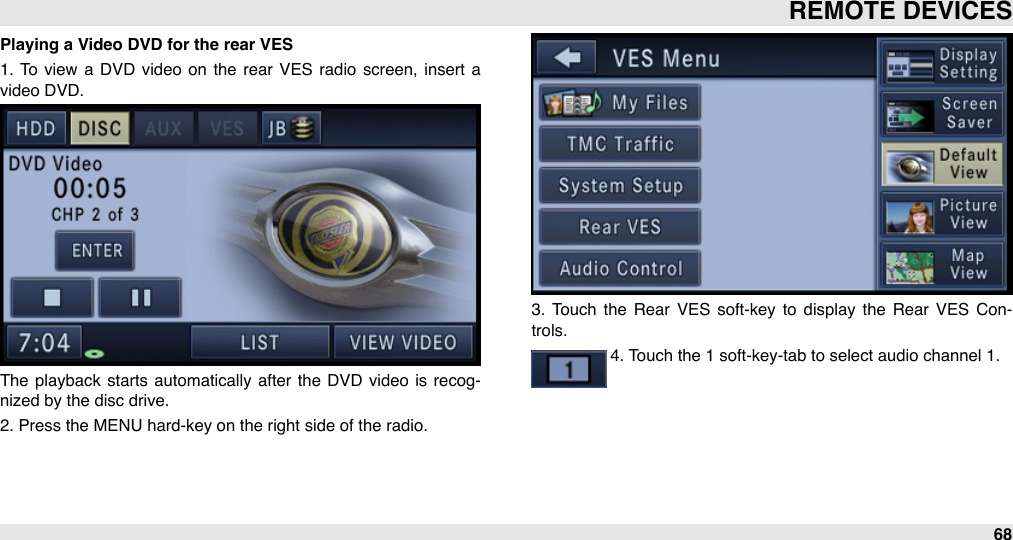 Playing a Video DVD for the rear VES1.  To  view  a  DVD  video  on  the  rear  VES  radio  screen,  insert  a video DVD.The  playback  starts automatically after  the DVD  video  is recog-nized by the disc drive.2. Press the MENU hard-key on the right side of the radio. 3.  Touch  the  Rear  VES soft-key  to  display the  Rear  VES  Con-trols.4. Touch the 1 soft-key-tab to select audio channel 1.REMOTE DEVICES68