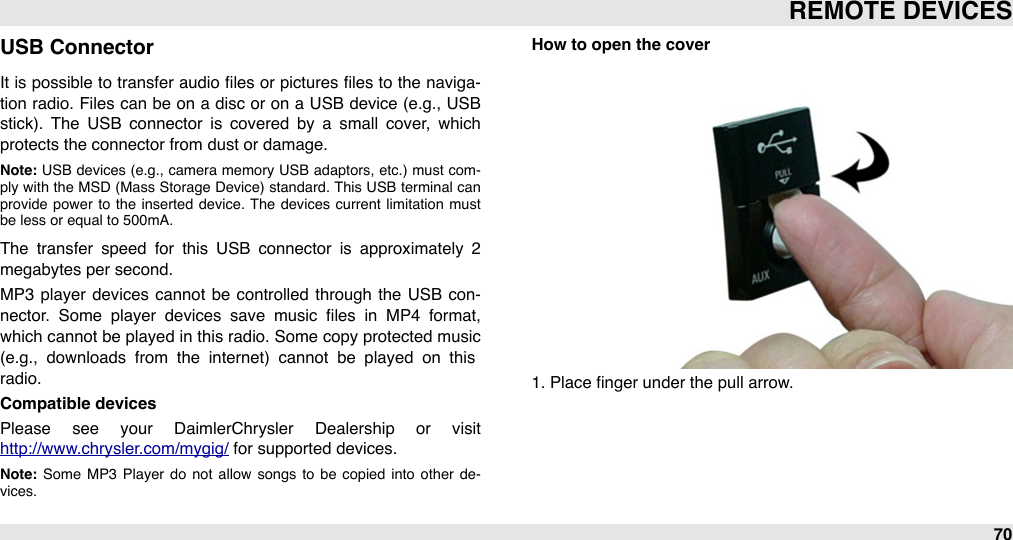 USB ConnectorIt is possible  to transfer audio ﬁles or  pictures ﬁles to the naviga-tion  radio.  Files can  be on  a  disc or on  a USB device  (e.g., USB stick).  The  USB  connector  is  covered  by  a  small  cover,  which protects the connector from dust or damage.Note: USB devices (e.g.,  camera  memory  USB adaptors,  etc.)  must  com-ply  with the MSD (Mass Storage  Device) standard.  This  USB terminal can provide  power  to  the  inserted  device.  The  devices  current  limitation  must be less or equal to 500mA.The  transfer  speed  for  this  USB  connector  is  approximately  2 megabytes per second.MP3  player  devices cannot  be  controlled  through  the  USB  con-nector.  Some  player  devices  save  music  ﬁles  in  MP4  format, which cannot be played  in this radio. Some  copy protected music (e.g.,  downloads  from  the  internet)  cannot  be  played  on  this radio.Compatible devicesPlease  see  your  DaimlerChrysler  Dealership  or  visit http://www.chrysler.com/mygig/ for supported devices.Note:  Some  MP3  Player do  not  allow  songs  to  be  copied  into  other  de-vices.How to open the cover1. Place ﬁnger under the pull arrow.#REMOTE DEVICES70