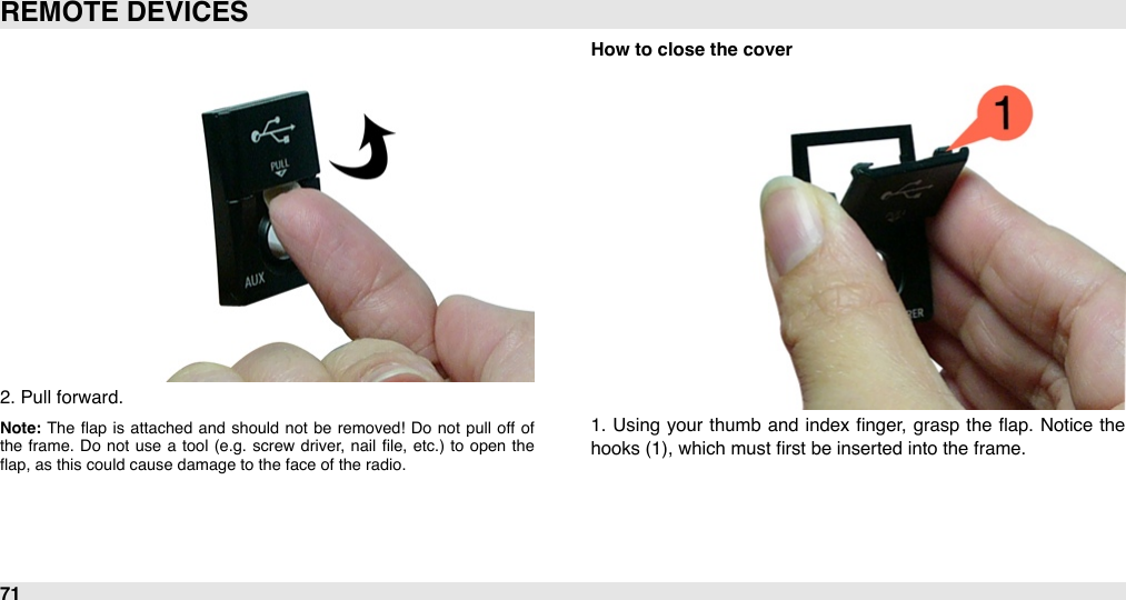 2. Pull forward.Note: The  ﬂap  is  attached  and  should  not  be  removed!  Do  not  pull off  of the  frame.  Do  not  use  a  tool  (e.g.  screw  driver,  nail  ﬁle,  etc.) to  open  the ﬂap, as this could cause damage to the face of the radio.How to close the cover1.  Using your  thumb  and  index ﬁnger,  grasp  the  ﬂap. Notice  the hooks (1), which must ﬁrst be inserted into the frame.REMOTE DEVICES71